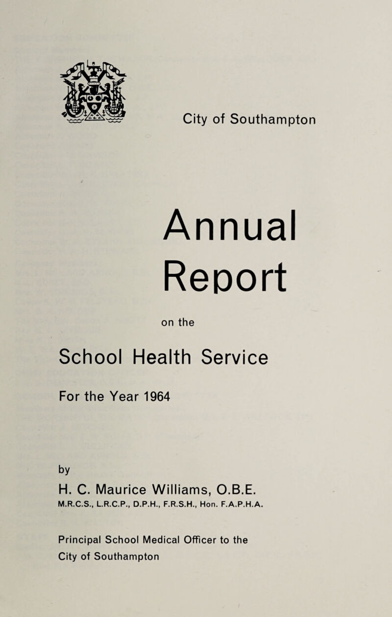 Annual Report on the School Health Service For the Year 1964 by H. C. Maurice Williams, O.B.E. M.R.C.S., L.R.C.P., D.P.H., F.R.S.H., Hon. F.A.P.H.A. Principal School Medical Officer to the City of Southampton