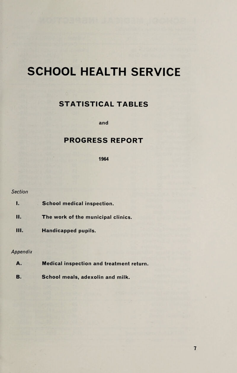 SCHOOL HEALTH SERVICE STATISTICAL TABLES and PROGRESS REPORT 1964 Section I. School medical inspection. II. The work of the municipal clinics. III. Handicapped pupils. Appendix A. Medical inspection and treatment return. B. School meals, adexolin and milk.