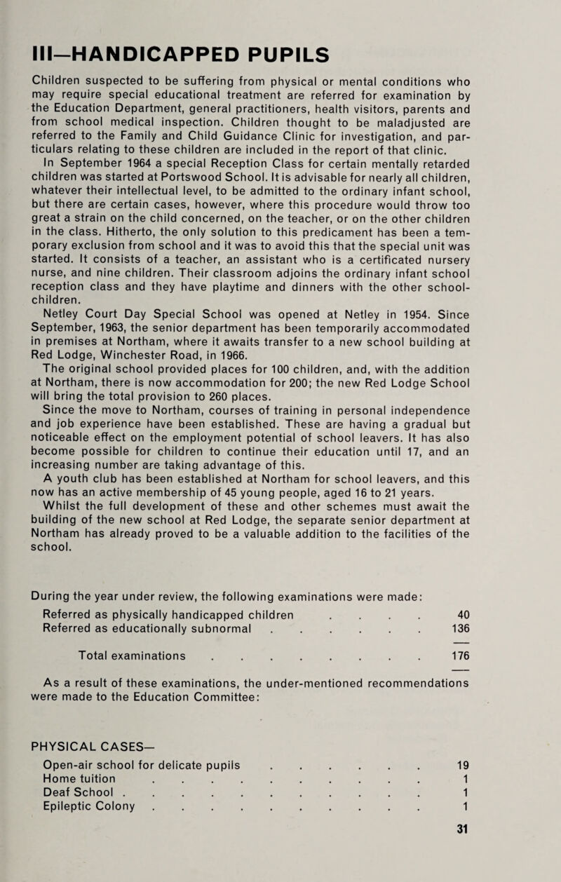 Ill—HANDICAPPED PUPILS Children suspected to be suffering from physical or mental conditions who may require special educational treatment are referred for examination by the Education Department, general practitioners, health visitors, parents and from school medical inspection. Children thought to be maladjusted are referred to the Family and Child Guidance Clinic for investigation, and par¬ ticulars relating to these children are included in the report of that clinic. In September 1964 a special Reception Class for certain mentally retarded children was started at Portswood School. It is advisable for nearly all children, whatever their intellectual level, to be admitted to the ordinary infant school, but there are certain cases, however, where this procedure would throw too great a strain on the child concerned, on the teacher, or on the other children in the class. Hitherto, the only solution to this predicament has been a tem¬ porary exclusion from school and it was to avoid this that the special unit was started. It consists of a teacher, an assistant who is a certificated nursery nurse, and nine children. Their classroom adjoins the ordinary infant school reception class and they have playtime and dinners with the other school- children. Netley Court Day Special School was opened at Netley in 1954. Since September, 1963, the senior department has been temporarily accommodated in premises at Northam, where it awaits transfer to a new school building at Red Lodge, Winchester Road, in 1966. The original school provided places for 100 children, and, with the addition at Northam, there is now accommodation for 200; the new Red Lodge School will bring the total provision to 260 places. Since the move to Northam, courses of training in personal independence and job experience have been established. These are having a gradual but noticeable effect on the employment potential of school leavers. It has also become possible for children to continue their education until 17, and an increasing number are taking advantage of this. A youth club has been established at Northam for school leavers, and this now has an active membership of 45 young people, aged 16 to 21 years. Whilst the full development of these and other schemes must await the building of the new school at Red Lodge, the separate senior department at Northam has already proved to be a valuable addition to the facilities of the school. During the year under review, the following examinations were made: Referred as physically handicapped children .... 40 Referred as educationally subnormal.136 Total examinations ........ 176 As a result of these examinations, the under-mentioned recommendations were made to the Education Committee: PHYSICAL CASES- Open-air school for delicate pupils.19 Home tuition. 1 Deaf School. 1 Epileptic Colony. 1