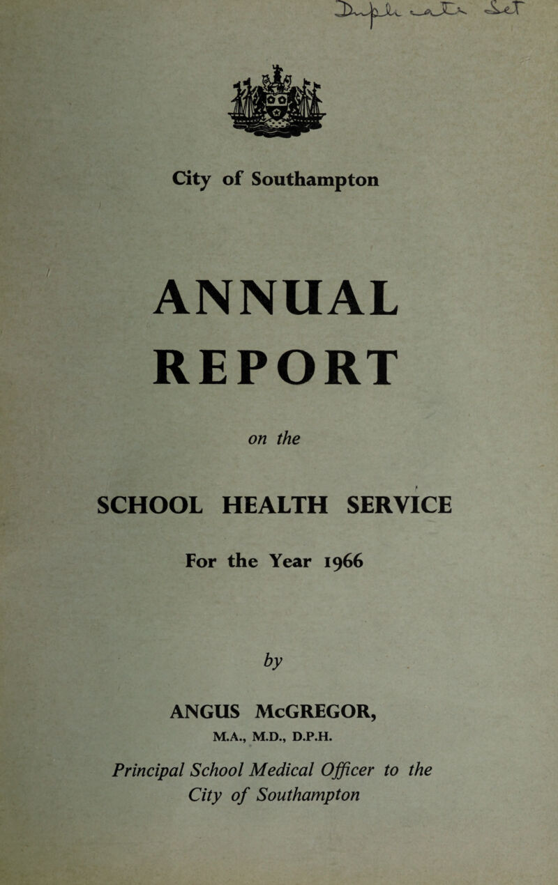 City of Southampton I ANNUAL REPORT on the SCHOOL HEALTH SERVICE For the Year 1966 by ANGUS McGREGOR, M.A., M.D., D.P.H. Principal School Medical Officer to the City of Southampton