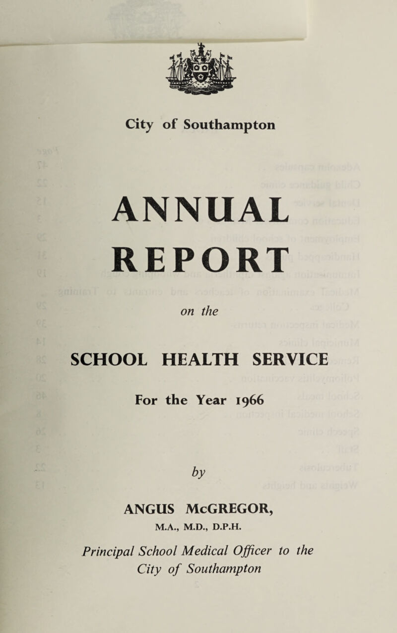 ANNUAL REPORT on the SCHOOL HEALTH SERVICE For the Year 1966 by ANGUS McGREGOR, M.A., M.D., D.P.H. Principal School Medical Ojficer to the City of Southampton