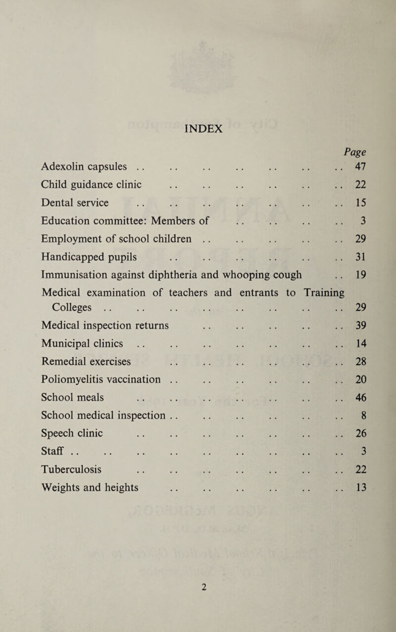 INDEX Page Adexolin capsules .. .. .. .. .. .. .. 47 Child guidance clinic .. .. .. .. .. .. 22 Dental service ,. .. .. .. .. .. ..15 Education committee: Members of .. .. .. .. 3 Employment of school children .. .. .. .. .. 29 Handicapped pupils .. .. .. .. .. .. 31 Immunisation against diphtheria and whooping cough .. 19 Medical examination of teachers and entrants to Training Colleges .. .. .. .. .. .. .. .. 29 Medical inspection returns .. .. .. .. .. 39 Municipal clinics .. .. .. .. .. .. .. 14 Remedial exercises .. .. .. .. .. .. 28 Poliomyelitis vaccination .. .. .. .. .. .. 20 School meals .. .. .. .. .. .. .. 46 School medical inspection .. .. .. .. .. .. 8 Speech clinic .. .. .. .. .. .. .. 26 Staff .. .. .. .. .. .. .. .. .. 3 Tuberculosis .. .. .. .. .. .. .. 22 Weights and heights .. .. .. .. .. .. 13