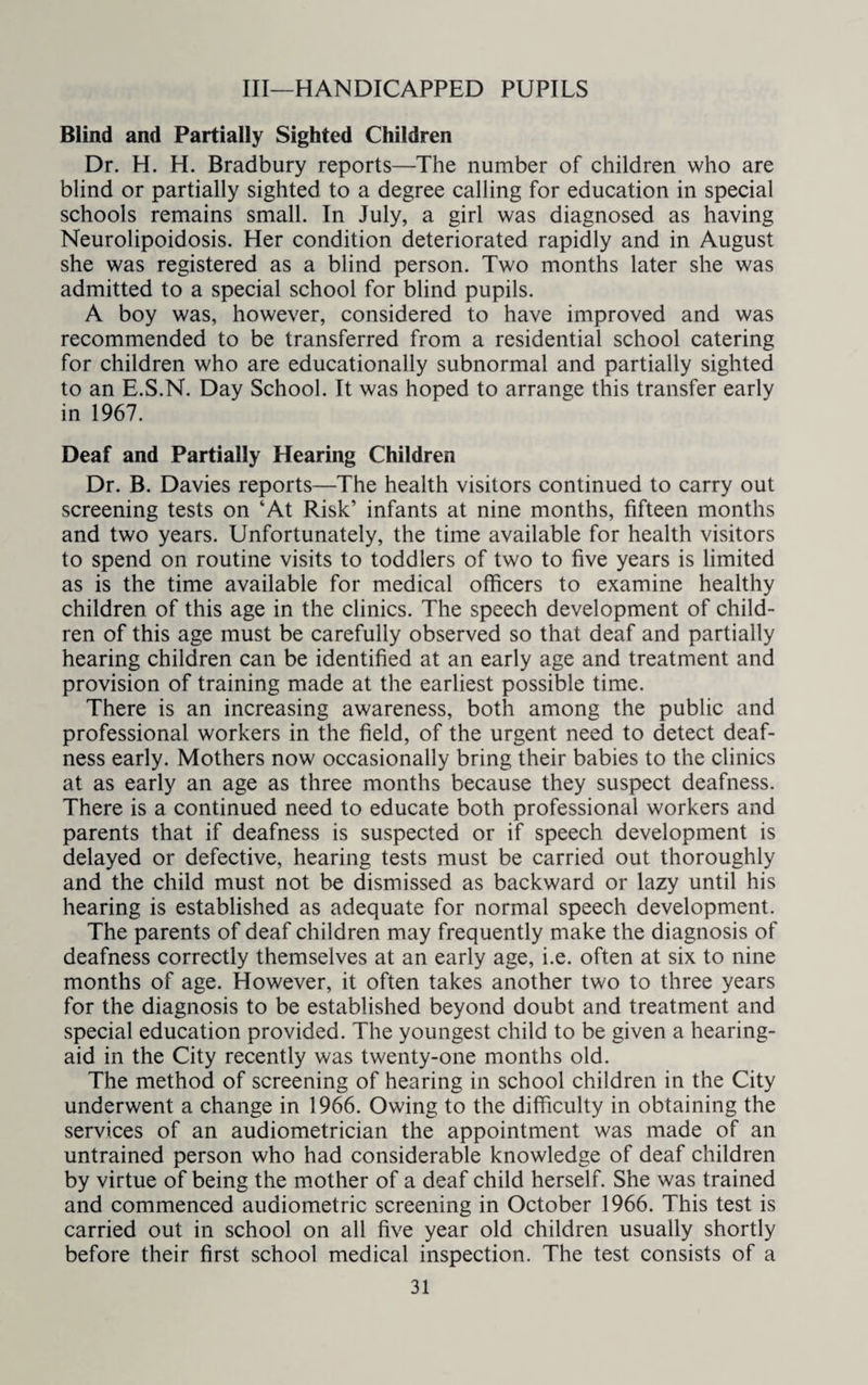 Ill—HANDICAPPED PUPILS Blind and Partially Sighted Children Dr. H. H. Bradbury reports—The number of children who are blind or partially sighted to a degree calling for education in special schools remains small. In July, a girl was diagnosed as having Neurolipoidosis. Her condition deteriorated rapidly and in August she was registered as a blind person. Two months later she was admitted to a special school for blind pupils. A boy was, however, considered to have improved and was recommended to be transferred from a residential school catering for children who are educationally subnormal and partially sighted to an E.S.N. Day School. It was hoped to arrange this transfer early in 1967. Deaf and Partially Hearing Children Dr. B. Davies reports—The health visitors continued to carry out screening tests on ‘At Risk’ infants at nine months, fifteen months and two years. Unfortunately, the time available for health visitors to spend on routine visits to toddlers of two to five years is limited as is the time available for medical officers to examine healthy children of this age in the clinics. The speech development of child¬ ren of this age must be carefully observed so that deaf and partially hearing children can be identified at an early age and treatment and provision of training made at the earliest possible time. There is an increasing awareness, both among the public and professional workers in the field, of the urgent need to detect deaf¬ ness early. Mothers now occasionally bring their babies to the clinics at as early an age as three months because they suspect deafness. There is a continued need to educate both professional workers and parents that if deafness is suspected or if speech development is delayed or defective, hearing tests must be carried out thoroughly and the child must not be dismissed as backward or lazy until his hearing is established as adequate for normal speech development. The parents of deaf children may frequently make the diagnosis of deafness correctly themselves at an early age, i.e. often at six to nine months of age. However, it often takes another two to three years for the diagnosis to be established beyond doubt and treatment and special education provided. The youngest child to be given a hearing- aid in the City recently was twenty-one months old. The method of screening of hearing in school children in the City underwent a change in 1966. Owing to the difficulty in obtaining the services of an audiometrician the appointment was made of an untrained person who had considerable knowledge of deaf children by virtue of being the mother of a deaf child herself. She was trained and commenced audiometric screening in October 1966. This test is carried out in school on all five year old children usually shortly before their first school medical inspection. The test consists of a