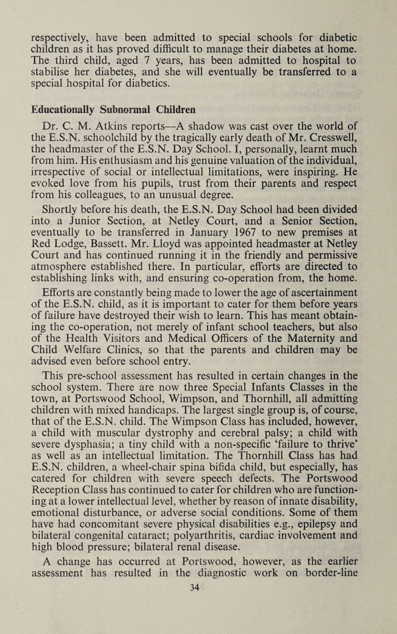 respectively, have been admitted to special schools for diabetic children as it has proved difficult to manage their diabetes at home. The third child, aged 7 years, has been admitted to hospital to stabilise her diabetes, and she will eventually be transferred to a special hospital for diabetics. Educationally Subnormal Children Dr. C. M. Atkins reports—A shadow was cast over the world of the E.S.N. schoolchild by the tragically early death of Mr. Cresswell, the headmaster of the E.S.N. Day School. I, personally, learnt much from him. His enthusiasm and his genuine valuation of the individual, irrespective of social or intellectual limitations, were inspiring. He evoked love from his pupils, trust from their parents and respect from his colleagues, to an unusual degree. Shortly before his death, the E.S.N. Day School had been divided into a Junior Section, at Netley Court, and a Senior Section, eventually to be transferred in January 1967 to new premises at Red Lodge, Bassett. Mr. Lloyd was appointed headmaster at Netley Court and has continued running it in the friendly and permissive atmosphere established there. In particular, efforts are directed to establishing links with, and ensuring co-operation from, the home. Efforts are constantly being made to lower the age of ascertainment of the E.S.N. child, as it is important to cater for them before years of failure have destroyed their wish to learn. This has meant obtain¬ ing the co-operation, not merely of infant school teachers, but also of the Health Visitors and Medical Officers of the Maternity and Child Welfare Clinics, so that the parents and children may be advised even before school entry. This pre-school assessment has resulted in certain changes in the school system. There are now three Special Infants Classes in the town, at Portswood School, Wimpson, and Thornhill, all admitting children with mixed handicaps. The largest single group is, of course, that of the E.S.N. child. The Wimpson Class has included, however, a child with muscular dystrophy and cerebral palsy; a child with severe dysphasia; a tiny child with a non-specific ‘failure to thrive’ as well as an intellectual limitation. The Thornhill Class has had E.S.N. children, a wheel-chair spina bifida child, but especially, has catered for children with severe speech defects. The Portswood Reception Class has continued to cater for children who are function¬ ing at a lower intellectual level, whether by reason of innate disability, emotional disturbance, or adverse social conditions. Some of them have had concomitant severe physical disabilities e.g., epilepsy and bilateral congenital cataract; polyarthritis, cardiac involvement and high blood pressure; bilateral renal disease. A change has occurred at Portswood, however, as the earlier assessment has resulted in the diagnostic work on border-line