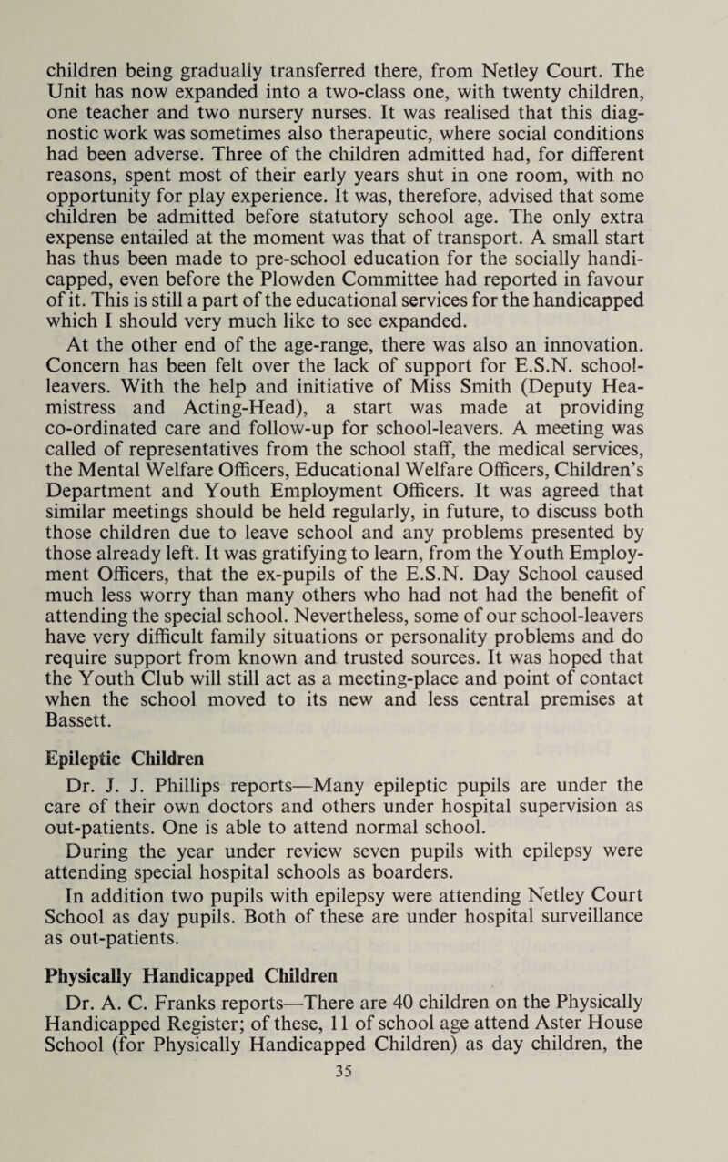 children being gradually transferred there, from Netley Court. The Unit has now expanded into a two-class one, with twenty children, one teacher and two nursery nurses. It was realised that this diag¬ nostic work was sometimes also therapeutic, where social conditions had been adverse. Three of the children admitted had, for different reasons, spent most of their early years shut in one room, with no opportunity for play experience. It was, therefore, advised that some children be admitted before statutory school age. The only extra expense entailed at the moment was that of transport. A small start has thus been made to pre-school education for the socially handi¬ capped, even before the Plowden Committee had reported in favour of it. This is still a part of the educational services for the handicapped which I should very much like to see expanded. At the other end of the age-range, there was also an innovation. Concern has been felt over the lack of support for E.S.N. school- leavers. With the help and initiative of Miss Smith (Deputy Hea- mistress and Acting-Head), a start was made at providing co-ordinated care and follow-up for school-leavers. A meeting was called of representatives from the school staff, the medical services, the Mental Welfare Officers, Educational Welfare Officers, Children’s Department and Youth Employment Officers. It was agreed that similar meetings should be held regularly, in future, to discuss both those children due to leave school and any problems presented by those already left. It was gratifying to learn, from the Youth Employ¬ ment Officers, that the ex-pupils of the E.S.N. Day School caused much less worry than many others who had not had the benefit of attending the special school. Nevertheless, some of our school-leavers have very difficult family situations or personality problems and do require support from known and trusted sources. It was hoped that the Youth Club will still act as a meeting-place and point of contact when the school moved to its new and less central premises at Bassett. Epileptic Children Dr. J. J. Phillips reports—Many epileptic pupils are under the care of their own doctors and others under hospital supervision as out-patients. One is able to attend normal school. During the year under review seven pupils with epilepsy were attending special hospital schools as boarders. In addition two pupils with epilepsy were attending Netley Court School as day pupils. Both of these are under hospital surveillance as out-patients. Physically Handicapped Children Dr. A. C. Franks reports—There are 40 children on the Physically Handicapped Register; of these, 11 of school age attend Aster House School (for Physically Handicapped Children) as day children, the