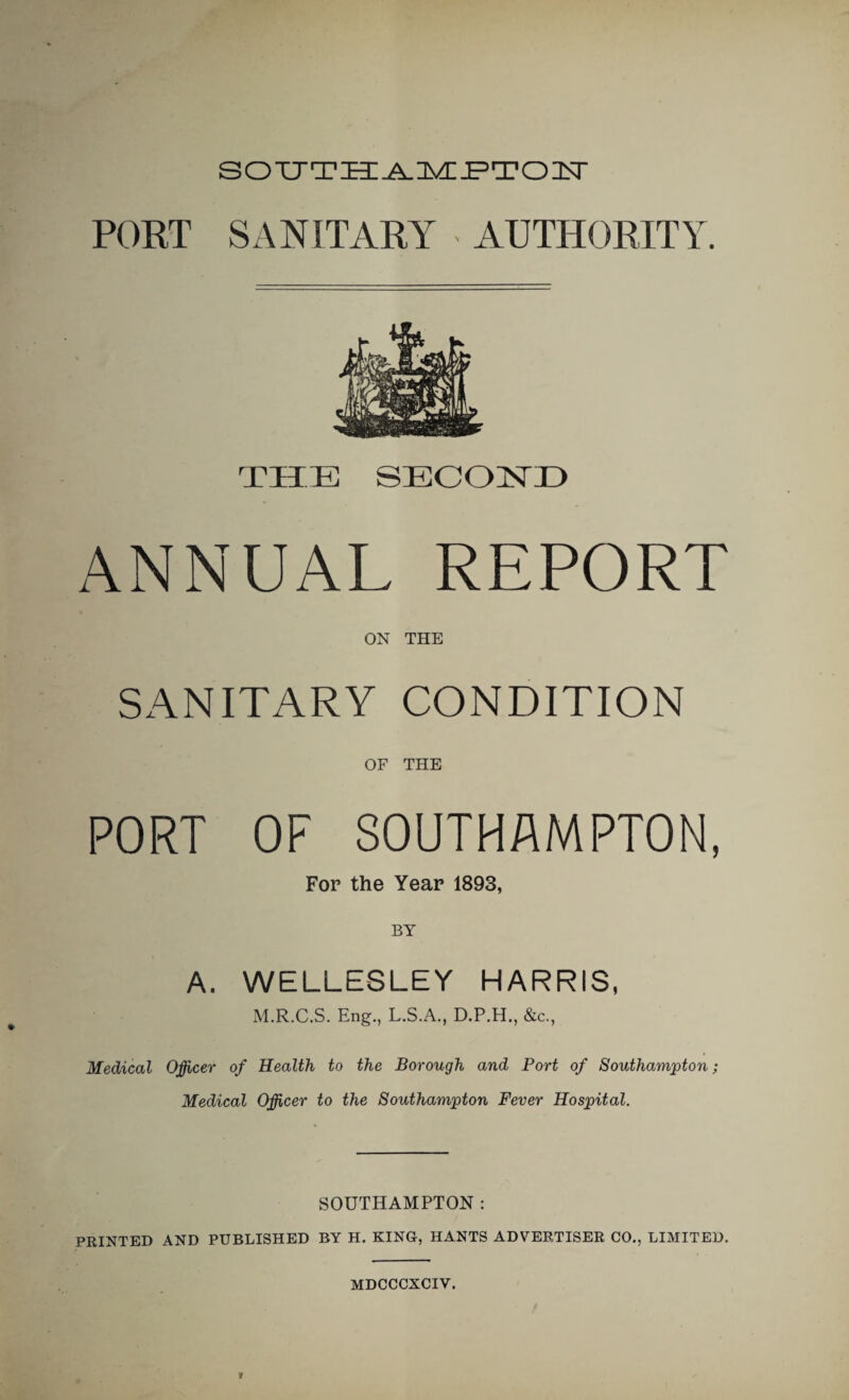 SOUTHAMPTOIT PORT SANITARY AUTHORITY. THE SECOND ANNUAL REPORT ON THE SANITARY CONDITION OF THE PORT OF SOUTHAMPTON, For the Year 1893, BY A. WELLESLEY HARRIS, M.R.C.S. Eng., L.S.A., D.P.H., &c., Medical Officer of Health to the Borough and Port of Southampton; Medical Officer to the Southampton Fever Hospital. SOUTHAMPTON : PRINTED AND PUBLISHED BY H. KING, HANTS ADVERTISER CO., LIMITED.