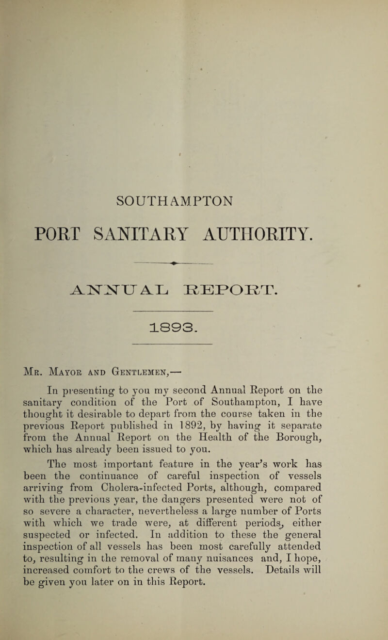 SOUTHAMPTON PORT SANITARY AUTHORITY. AHSnSTTT AUL REPORT. 1893. Mr. Mayor and Gentlemen,— In presenting to you ray second Annual Report on the sanitary condition of the Port of Southampton, I have thought it desirable to depart from the course taken in the previous Report published in 1892, by having it separate from the Annual Report on the Health of the Borough, which has already been issued to you. The most important feature in the year’s work has been the continuance of careful inspection of vessels arriving from Cholera-infected Ports, although, compared with the previous year, the dangers presented were not of so severe a character, nevertheless a large number of Ports with which we trade were, at different periods, either suspected or infected. In addition to these the general inspection of all vessels has been most carefully attended to, resulting in the removal of many nuisances and, I hope, increased comfort to the crews of the vessels. Details will be given you later on in this Report.