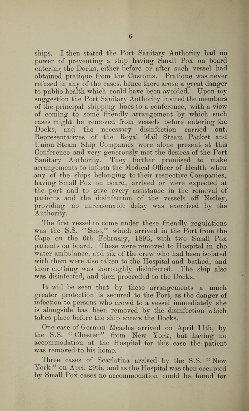 ships. I then stated the Port Sanitary Authority had no power of preventing a ship having Small Pox on board entering the Docks, either before or after such vessel had obtained pratique from the Customs. Pratique was never refused in any of the cases, hence there arose a great danger to public health which could have been avoided. Upon my suggestion the Port Sanitary Authority invited the members of the principal shipping lines to a conference, with a view of coming to some friendly arrangement by which such cases might be removed from vessels before entering the Docks, and the necessary disinfection carried out. Representatives of the Royal Mail Steam Packet and Union Steam Ship Companies were alone present at this Conference and verj- generously met the desires of the Port Sanitary Authority. They further promised to make arrangements to inform the Medical Officer of Health when any of the ships belonging to their respective Companies, having Small Pox on board, arrived or were expected at the port and to give every assistance in the removal of patients and the disinfection of the vessels off Netley, providing no unreasonable delay was exercised by the Authority. The first vessel to come under these friendly regulations was the S.S. “ Scot,” which arrived in the Port from the Cape on the 6th February, 1893, with two Small Pox patients on board. These were removed to Hospital in the water ambulance, and six of the crew who had been isolated with them were also taken to the Hospital and bathed, and their clothing was thoroughly disinfected. The ship also was disinfected, and then proceeded to the Docks. It wid be seen that by these arrangements a much greater protection is secured to the Port, as the danger of infection to persons who crowd to a vessel immediately she is alongside has been removed by the disinfection which takes place before the ship enters the Docks. One case of German Measles arrived on April 11th, by the S.S. “ Chesterfrom New York, but having no accommodation at the Hospital for this case the patient was removed1 to his home. Th ree cases of Scarlatina arrived by the S.S. “New York ” on April 29th, and as the Hospital was then occupied by Small Pox cases no accommodation could be found for