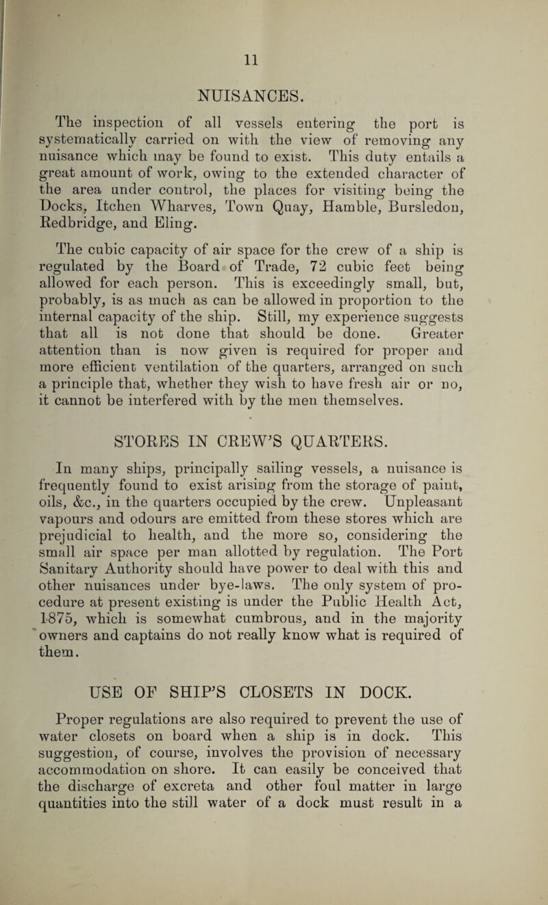 NUISANCES. The inspection of all vessels entering the port is systematically carried on with the view of removing any nuisance which may be found to exist. This duty entails a great amount of work, owing to the extended character of the area under control, the places for visiting being the Docks, Itchen Wharves, Town Quay, Hamble, Bursledon, Redbridge, and Eling. The cubic capacity of air space for the crew of a ship is regulated by the Board of Trade, 72 cubic feet being allowed for each person. This is exceedingly small, but, probably, is as much as can be allowed in proportion to the internal capacity of the ship. Still, my experience suggests that all is not done that should be done. Greater attention than is now given is required for proper and more efficient ventilation of the quarters, arranged on such a principle that, whether they wish to have fresh air or no, it cannot be interfered with by the men themselves. STORES IN CREW’S QUARTERS. In many ships, principally sailing vessels, a nuisance is frequently found to exist arising from the storage of paint, oils, &c., in the quarters occupied by the crew. Unpleasant vapours and odours are emitted from these stores which are prejudicial to health, and the more so, considering the small air space per man allotted by regulation. The Port Sanitary Authority should have power to deal with this and other nuisances under bye-laws. The only system of pro¬ cedure at present existing is under the Public Health Act, 1875, which is somewhat cumbrous, and in the majority owners and captains do not really know what is required of them. USE OF SHIP’S CLOSETS IN DOCK. Proper regulations are also required to prevent the use of water closets on board when a ship is in dock. This suggestion, of course, involves the provision of necessary accommodation on shore. It can easily be conceived that the discharge of excreta and other foul matter in large quantities into the still water of a dock must result in a