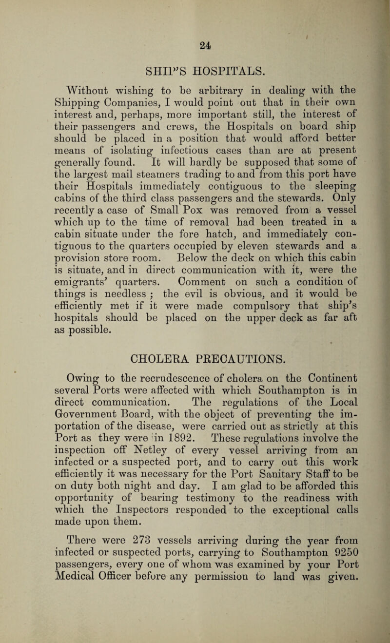 SHIPS HOSPITALS. Without wishing to be arbitrary in dealing’ with the Shipping Companies, I would point out that in their own interest and, perhaps, more important still, the interest of their passengers and crews, the Hospitals on board ship should be placed in a position that would afford better means of isolating infectious cases than are at present generally found. It will hardly be supposed that some of the largest mail steamers trading to and from this port have their Hospitals immediately contiguous to the sleeping cabins of the third class passengers and the stewards. Only recently a case of Small Pox was removed from a vessel which up to the time of removal had been treated in a cabin situate under the fore hatch, and immediately con¬ tiguous to the quarters occupied by eleven stewards and a provision store room. Below the deck on which this cabin is situate, and in direct communication with it, were the emigrants* quarters. Comment on such a condition of things is needless ; the evil is obvious, and it would be efficiently met if it were made compulsory that ship's hospitals should be placed on the upper deck as far aft as possible. CHOLERA PRECAUTIONS. Owing to the recrudescence of cholera on the Continent several Ports were affected with which Southampton is in direct communication. The regulations of the Local Government Board, with the object of preventing the im¬ portation of the disease, were carried out as strictly at this Port as they were ;in 1892. These regulations involve the inspection off Netley of every vessel arriving from an infected or a suspected port, and to carry out this work efficiently it was necessary for the Port Sanitary Staff to be on duty both night and day. I am glad to be afforded this opportunity of bearing testimony to the readiness with which the Inspectors responded to the exceptional calls made upon them. There were 273 vessels arriving during the year from infected or suspected ports, carrying to Southampton 9250 passengers, every one of whom was examined by your Port Medical Officer before any permission to land was given.