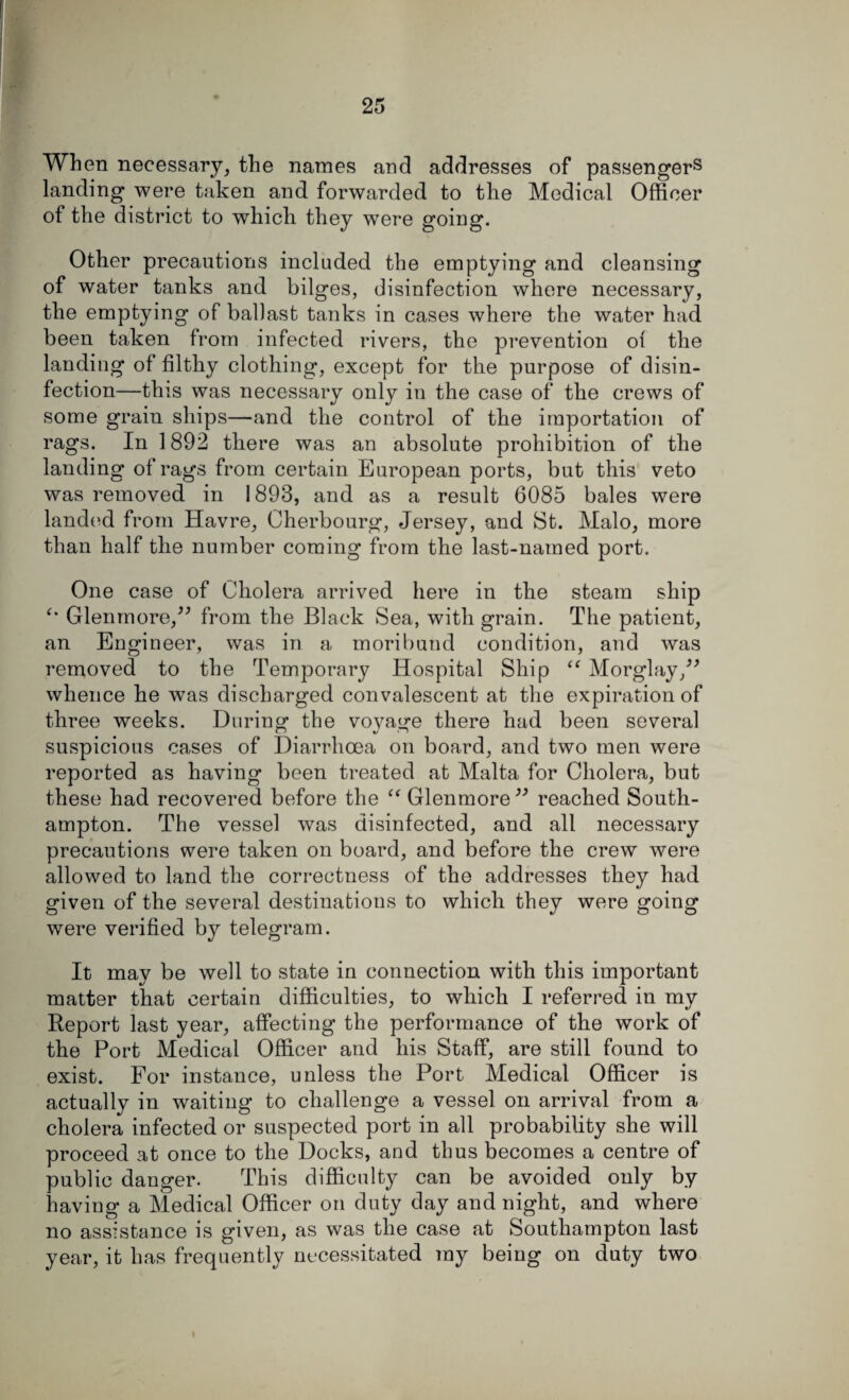 When necessary, the names and addresses of passengers landing were taken and forwarded to the Medical Officer of the district to which they were going. Other precautions included the emptying and cleansing of water tanks and bilges, disinfection where necessary, the emptying of ballast tanks in cases where the water had been taken from infected rivers, the prevention of the landing of filthy clothing, except for the purpose of disin¬ fection—this was necessary only in the case of the crews of some grain ships—and the control of the importation of rags. In 1892 there was an absolute prohibition of the landing of rags from certain European ports, but this veto was removed in 1893, and as a result 6085 bales were landed from Havre, Cherbourg, Jersey, and St. Malo, more than half the number coming from the last-named port. One case of Cholera arrived here in the steam ship Glenmore,” from the Black Sea, with grain. The patient, an Engineer, was in a moribund condition, and was removed to the Temporary Hospital Ship “ Morglay,” whence he was discharged convalescent at the expiration of three weeks. During the voyage there had been several suspicious cases of Diarrhoea on board, and two men were reported as having been treated at Malta for Cholera, but these had recovered before the “ Glenmore” reached South¬ ampton. The vessel was disinfected, and all necessary precautions were taken on board, and before the crew were allowed to land the correctness of the addresses they had given of the several destinations to which they were going were verified by telegram. It may be well to state in connection with this important matter that certain difficulties, to which I referred in my Report last year, affecting the performance of the work of the Port Medical Officer and his Staff, are still found to exist. For instance, unless the Port Medical Officer is actually in waiting to challenge a vessel on arrival from a cholera infected or suspected port in all probability she will proceed at once to the Docks, and thus becomes a centre of public danger. This difficulty can be avoided only by having a Medical Officer on duty day and night, and where no assistance is given, as was the case at Southampton last year, it has frequently necessitated my being on duty two