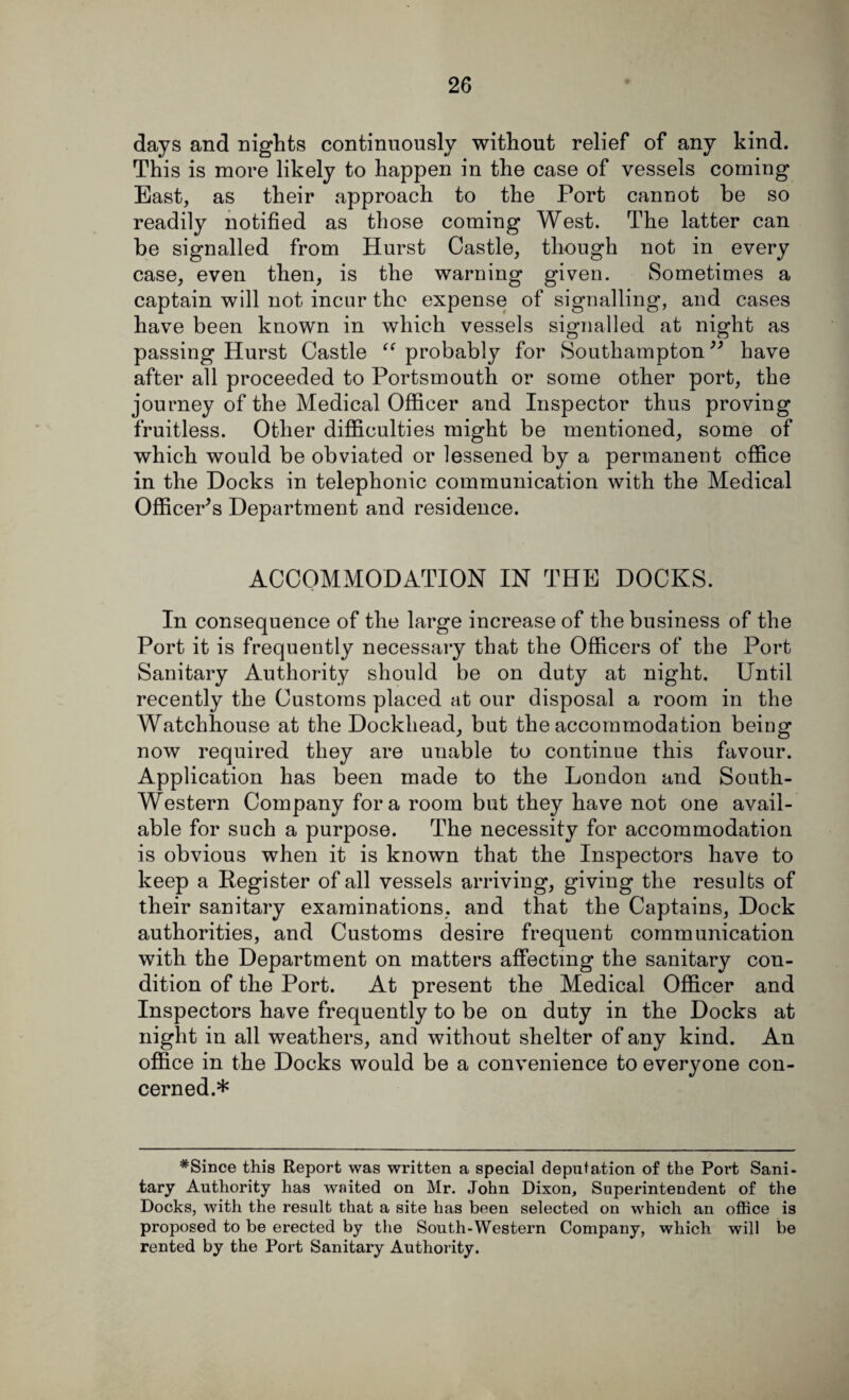 days and nights continuously without relief of any kind. This is more likely to happen in the case of vessels coming East, as their approach to the Port cannot be so readily notified as those coming West. The latter can be signalled from Hurst Castle, though not in every case, even then, is the warning given. Sometimes a captain will not incur the expense of signalling, and cases have been known in which vessels signalled at night as passing Hurst Castle “ probably for Southampton ” have after all proceeded to Portsmouth or some other port, the journey of the Medical Officer and Inspector thus proving fruitless. Other difficulties might be mentioned, some of which would be obviated or lessened by a permanent office in the Docks in telephonic communication with the Medical Officer's Department and residence. ACCOMMODATION IN THE DOCKS. In consequence of the large increase of the business of the Port it is frequently necessary that the Officers of the Port Sanitary Authority should be on duty at night. Until recently the Customs placed at our disposal a room in the Watchhouse at the Dockhead, but the accommodation being now required they are unable to continue this favour. Application has been made to the London and South- Western Company fora room but they have not one avail¬ able for such a purpose. The necessity for accommodation is obvious when it is known that the Inspectors have to keep a Register of all vessels arriving, giving the results of their sanitary examinations, and that the Captains, Dock authorities, and Customs desire frequent communication with the Department on matters affecting the sanitary con¬ dition of the Port. At present the Medical Officer and Inspectors have frequently to be on duty in the Docks at night in all weathers, and without shelter of any kind. An office in the Docks would be a convenience to everyone con¬ cerned.* #Since this Report was written a special deputation of the Poi’t Sani¬ tary Authority has waited on Mr. John Dixon, Superintendent of the Docks, with the result that a site has been selected on which an office is proposed to be erected by the South-Western Company, which will be rented by the Port Sanitary Authority.