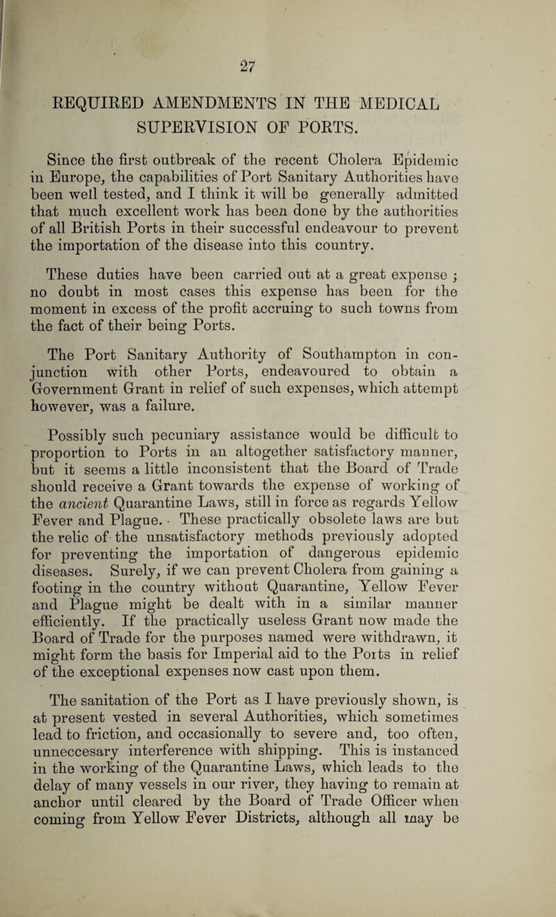 REQUIRED AMENDMENTS IN THE MEDICAL SUPERVISION OF PORTS. Since the first outbreak of the recent Cholera Epidemic in Europe, the capabilities of Port Sanitary Authorities have been well tested, and I think it will be generally admitted that much excellent work has been done by the authorities of all British Ports in their successful endeavour to prevent the importation of the disease into this country. These duties have been carried out at a great expense ; no doubt in most cases this expense has been for the moment in excess of the profit accruing to such towns from the fact of their being Ports. The Port Sanitary Authority of Southampton in con¬ junction with other Ports, endeavoured to obtain a Government Grant in relief of such expenses, which attempt however, was a failure. Possibly such pecuniary assistance would be difficult to proportion to Ports in an altogether satisfactory maimer, but it seems a little inconsistent that the Board of Trade should receive a Grant towards the expense of working of the ancient Quarantine Laws, still in force as regards Yellow Fever and Plague. • These practically obsolete laws are but the relic of the unsatisfactory methods previously adopted for preventing the importation of dangerous epidemic diseases. Surely, if we can prevent Cholera from gaining a footing in the country without Quarantine, Yellow Fever and Plague might be dealt with in a similar manner efficiently. If the practically useless Grant now made the Board of Trade for the purposes named were withdrawn, it might form the basis for Imperial aid to the Poits in relief of the exceptional expenses now cast upon them. The sanitation of the Port as I have previously shown, is at present vested in several Authorities, which sometimes lead to friction, and occasionally to severe and, too often, unneccesary interference with shipping. This is instanced in the working of the Quarantine Laws, which leads to the delay of many vessels in our river, they having to remain at anchor until cleared by the Board of Trade Officer when coming from Yellow Fever Districts, although all may be