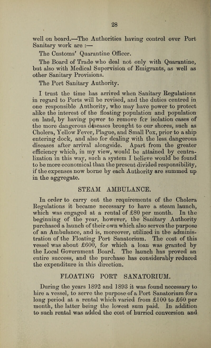 well on board.—The Authorities having control over Port Sanitary work are :— The Customs* Quarantine Officer. The Board of Trade who deal not only with Quarantine, but also with Medical Supervision of Emigrants, as well as other Sanitary Provisions. The Port Sanitary Authority. I trust the time has arrived when Sanitary Regulations in regard to Ports will be revised, and the duties centred in one responsible Authority, who may have power to protect alike the interest of the floating population and population on land, by having power to remove fcr isolation cases of the more dangerous d4seases brought to our shores, such as Cholera, Yellow Fever, Plague, and Small Pox, prior to a ship entering dock, and also for dealing with the less dangerous diseases after arrival alongside. Apart from the greater efficiency which, in my view, would be attained by centra¬ lization in this way, such a system I believe would be found to be more economical than the present divided responsibility, if the expenses now borne by each Authority are summed up in the aggregate. STEAM AMBULANCE. In order to carry out the requirements of the Cholera Regulations it became necessary to have a steam launch, which was engaged at a rental of £80 per month. In the beginning of the year, however, the Sanitary Authority purchased a launch of their own which also serves the purpose of an Ambulance, and is, moreover, utilized in the adminis¬ tration of the Floating Port Sanatorium. The cost of this vessel was about £600, for which a loan was granted by the Local Government Board. The launch has proved an entire success, and the purchase has considerably reduced the expenditure in this direction. FLOATING PORT SANATORIUM. During the years 1892 and 1893 it was found necessary to hire a vessel, to serve the purpose of a Port Sanatorium for a long period at a rental which varied from £100 to £60 per month, the latter being the lowest sum paid. In addition to such rental was added the cost of hurried conversion and