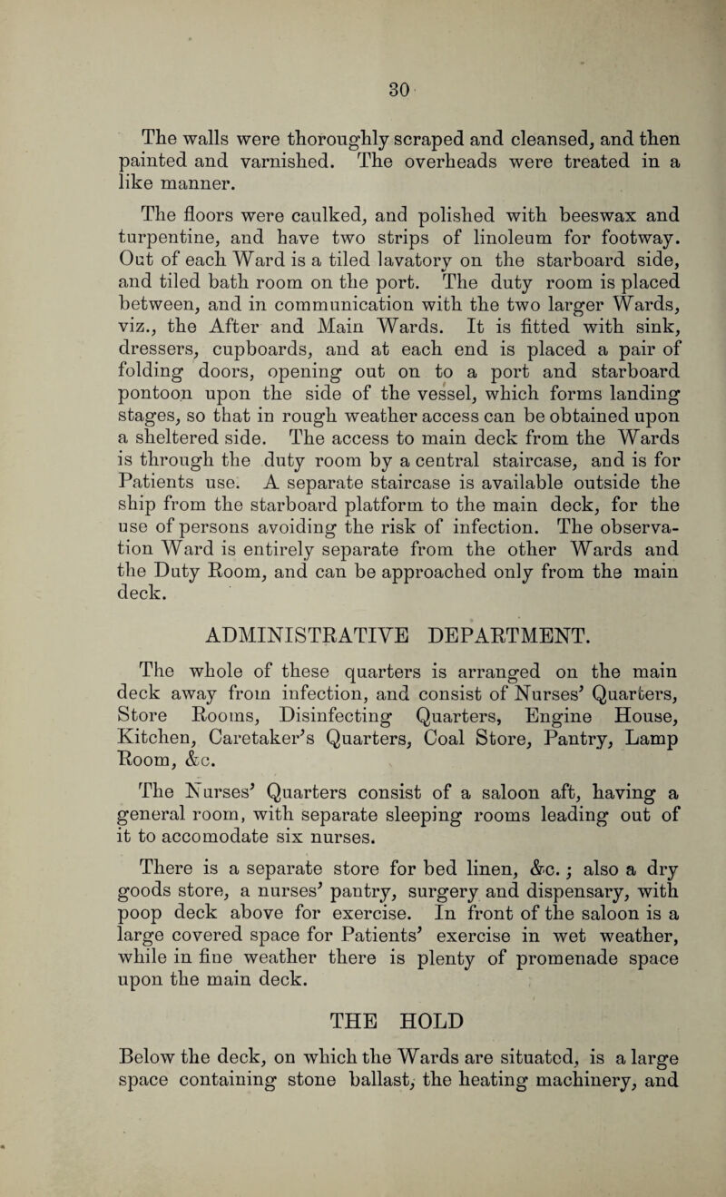 The walls were thoroughly scraped and cleansed, and then painted and varnished. The overheads were treated in a like manner. The floors were caulked, and polished with beeswax and turpentine, and have two strips of linoleum for footway. Out of each Ward is a tiled lavatorv on the starboard side, and tiled bath room on the port. The duty room is placed between, and in communication with the two larger Wards, viz., the After and Main Wards. It is fitted with sink, dressers, cupboards, and at each end is placed a pair of folding doors, opening out on to a port and starboard pontoon upon the side of the vessel, which forms landing stages, so that in rough weather access can be obtained upon a sheltered side. The access to main deck from the Wards is through the duty room by a central staircase, and is for Patients use. A separate staircase is available outside the ship from the starboard platform to the main deck, for the use of persons avoiding the risk of infection. The observa¬ tion Ward is entirely separate from the other Wards and the Duty Room, and can be approached only from the main deck. ADMINISTRATIVE DEPARTMENT. The whole of these quarters is arranged on the main deck away from infection, and consist of Nurses* Quarters, Store Rooms, Disinfecting Quarters, Engine House, Kitchen, CaretakePs Quarters, Coal Store, Pantry, Lamp Room, &c. The Nurses* Quarters consist of a saloon aft, having a general room, with separate sleeping rooms leading out of it to accomodate six nurses. There is a separate store for bed linen, &c.; also a dry goods store, a nurses* pantry, surgery and dispensary, with poop deck above for exercise. In front of the saloon is a large covered space for Patients* exercise in wet weather, while in fine weather there is plenty of promenade space upon the main deck. THE HOLD Below the deck, on which the Wards are situated, is a large space containing stone ballast, the heating machinery, and