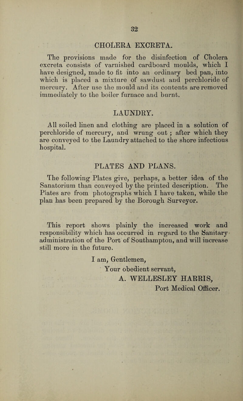 CHOLERA EXCRETA. The provisions made for the disinfection of Cholera excreta consists of varnished cardboard moulds, which I have designed, made to fib into an ordinary bed pan, into which is placed a mixture of sawdust and perchloride of mercury. Afber use the mould and its contents are removed immediately to the boiler furnace and burnt. LAUNDRY. All soiled linen and clothing are placed in a solution of perchloride of mercury, and wrung out ; after which they are conveyed to the Laundry attached to the shore infectious hospital. PLATES AND PLANS. * f The following Plates give, perhaps, a better idea of the Sanatorium than conveyed by the printed description. The Plates are from photographs which I have taken, while the plan has been prepared by the Borough Surveyor. This report shows plainly the increased work and responsibility which has occurred in regard to the Sanitary administration of the Port of Southampton, and will increase still more in the future. I am. Gentlemen, Your obedient servant, A. WELLESLEY HARRIS, Port Medical Officer.
