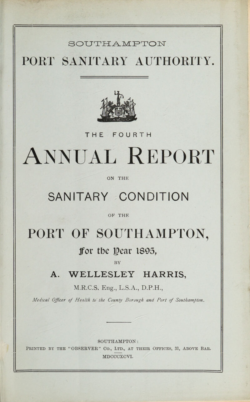 PORT SANITARY AUTHORITY. THE FOURTH Annual Report ON THE SANITARY CONDITION OF THE PORT OF SOUTHAMPTON, Jfor tbe l^car 1895, BY A. WELLESLEY HARRIS, M.R.C.S. Eng., L.S.A., D.P.H., Medical Officer of Health to the County Borough and Port of Southampton. SOUTHAMPTON : PRINTED BY THE “OBSERVER” CO., LTD,, AT THEIR OFFICES, 31, ABOVE BAR.