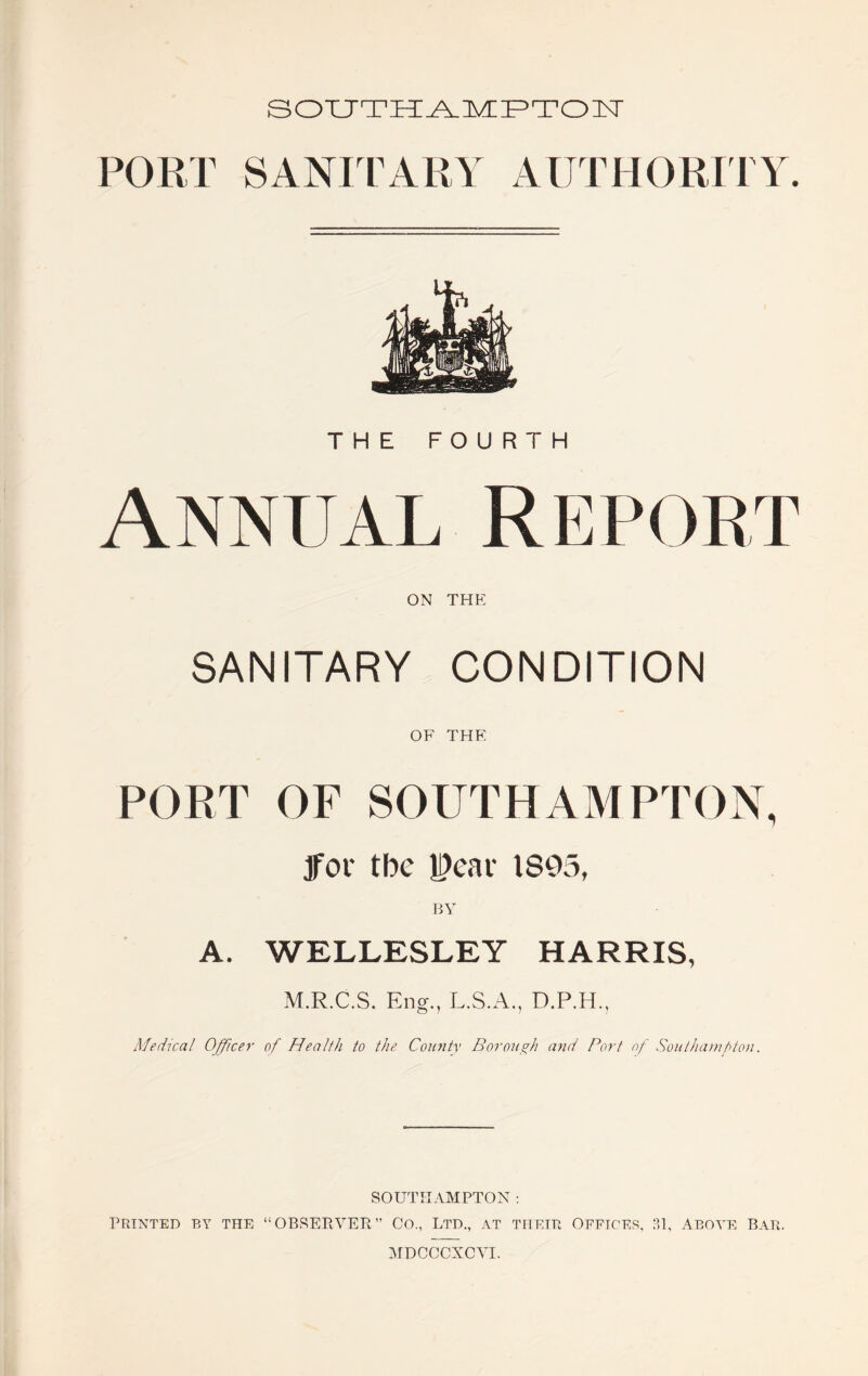 SOUTH^lVCF^TOlSr PORT SANIIARY AUTHORITY. THE FOURTH Annual Report ON THE SANITARY CONDITION OF THE PORT OF SOUTHAMPTON, Jfor the |?eai' IS95, BY A. WELLESLEY HARRIS, M.R.C.S. Eng., L.S.A., D.P.H., Medical Officer of Health to the County Boronand Port nf Soiit/nvnfton. SOUTHAMPTON ; PRINTED BY THE “OBSEPiYER” CO., LTD., AT THEIR OFFIC'E.S, P.l, ABOVE BAR.