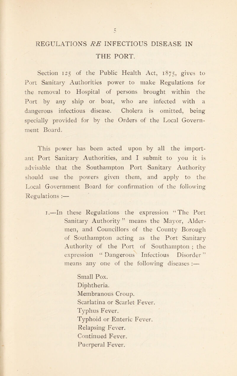 THE PORT. Section 125 of the Public Health Act, 1875, gives to Port Sanitary Authorities power to make Regulations for the removal to Hospital of persons brought within the Port by any ship or boat, who are infected with a dangerous infectious disease. Cholera is omitted, being specially provided for by the Orders of the Local Govern¬ ment Board. This power has been acted upon by all the import¬ ant Port Sanitary Authorities, and I submit to you it is advisable that the Southampton Port Sanitary Authority should use the powers given them, and apply to the Local Government Board for confirmation of the following o Regulations :— j.—In these Regulations the expression “The Port Sanitary Authority ” means the Mayor, Aider- men, and Councillors of the County Borough of Southampton acting as the Port Sanitary Authority of the Port of Southampton ; the expression “ Dangerous Infectious Disorder ’’ means any one of the following diseases :— Small Pox. Diphtheria. Membranous Croup. Scarlatina or Scarlet Fever. Typhus Fever. Typhoid or Enteric Fever. Relapsing Fever. Continued Fever. Puerperal Fever.