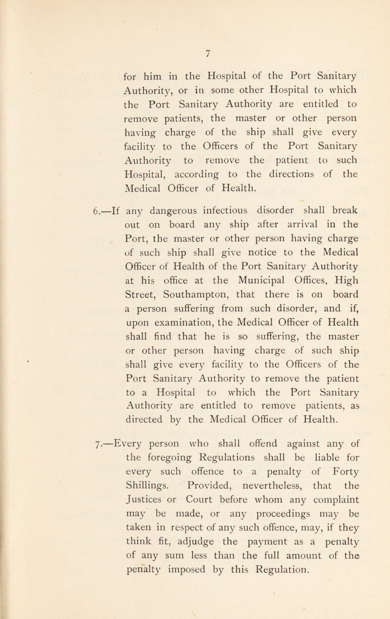 for him in the Hospital of the Port Sanitary Authority, or in some other Hospital to which the Port Sanitary Authority are entitled to remove patients, the master or other person having charge of the ship shall give every facility to the Officers of the Port Sanitary Authority to remove the patient to such Hospital, according to the directions of the Medical Officer of Health. 6. —If any dangerous infectious disorder shall break out on board any ship after arrival in the Port, the master or other person having charge of such ship shall give notice to the Medical Officer of Health of the Port Sanitary Authority at his office at the Municipal Offices, High Street, Southampton, that there is on board a person suffering from such disorder, and if, upon examination, the Medical Officer of Health shall find that he is so suffering, the master or other person having charge of such ship shall give every facility to the Officers of the Port Sanitary Authority to remove the patient to a Hospital to which the Port Sanitary Authority are entitled to remove patients, as directed by the Medical Officer of Health. 7. —Every person who shall offend against any of the foregoing Regulations shall be liable for every such offence to a penalty of Forty Shillings. Provided, nevertheless, that the Justices or Court before whom any complaint may be made, or any proceedings may be taken in respect of any such offence, may, if they think fit, adjudge the payment as a penalty of any sum less than the full amount of the penalty imposed by this Regulation.