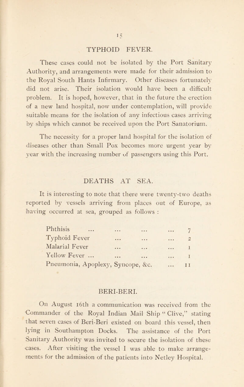 These cases could not be isolated by the Port Sanitary Authority, and arrangements were made for their admission to the Royal South Hants Infirmary. Other diseases fortunately did not arise. Their isolation would have been a difficult problem. It is hoped, however, that in the future the erection of a new land hospital, now under contemplation, will provide suitable means for the isolation of any infectious cases arriving by ships which cannot be received upon the Port Sanatorium. The necessity for a proper land hospital for the isolation of diseases other than Small Pox becomes more urgent year by year with the increasing number of passengers using this Port. DEATHS AT SEA. It is interesting to note that there were twenty-two deaths reported by vessels arriving from places out of Europe, as having occurred at sea, grouped as follows : Phthisis Typhoid Fever Malarial Fever Yellow Fever ... Pneumonia, Apoplexy, Syncope, &c. BERI-BERI. On August 16th a communication was received from the Commander of the Royal Indian Mail Ship “ Clive,” stating that seven cases of Beri-Beri existed on board this vessel, then lying in Southampton Docks. The assistance of the Port Sanitary Authority was invited to secure the isolation of these cases. After visiting the vessel I was able to make arrange¬ ments for the admission of the patients into Netley Hospital.