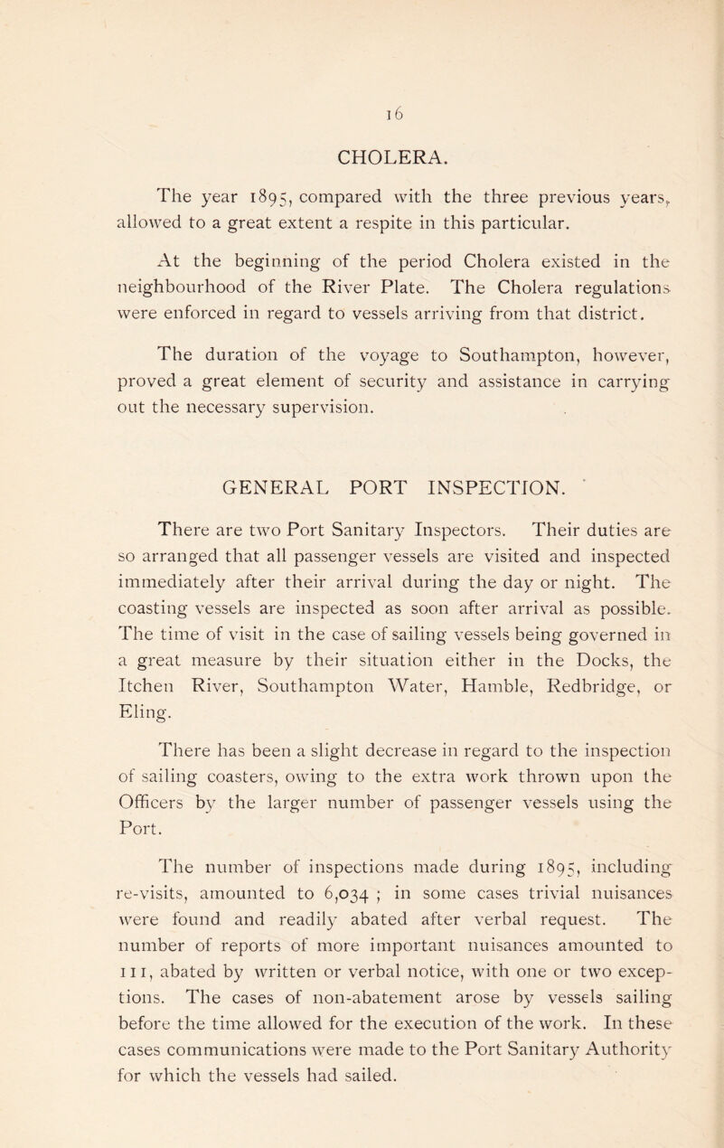 CHOLERA. The year 1895, compared with the three previous years^ allowed to a great extent a respite in this particular. At the beginning of the period Cholera existed in the neighbourhood of the River Plate. The Cholera regulations- were enforced in regard to vessels arriving from that district. The duration of the voyage to Southampton, however, proved a great element of security and assistance in carrying out the necessary supervision. GENERAL PORT INSPECTION. * There are two Port Sanitary Inspectors. Their duties are so arranged that all passenger vessels are visited and inspected immediately after their arrival during the day or night. The coasting vessels are inspected as soon after arrival as possible. The time of visit in the case of sailing vessels being governed in a great measure by their situation either in the Docks, the Itchen River, Southampton Water, Hamble, Redbridge, or Eling. There has been a slight decrease in regard to the inspection of sailing coasters, owing to the extra work thrown upon the Officers by the larger number of passenger vessels using the Port. The number of inspections made during 1895, including re-visits, amounted to 6,034 5 some cases trivial nuisances were found and readily abated after verbal request. The number of reports of more important nuisances amounted to III, abated by written or verbal notice, with one or two excep¬ tions. The cases of non-abatement arose by vessels sailing before the time allowed for the execution of the work. In these cases communications were made to the Port Sanitary Authority for which the vessels had sailed.