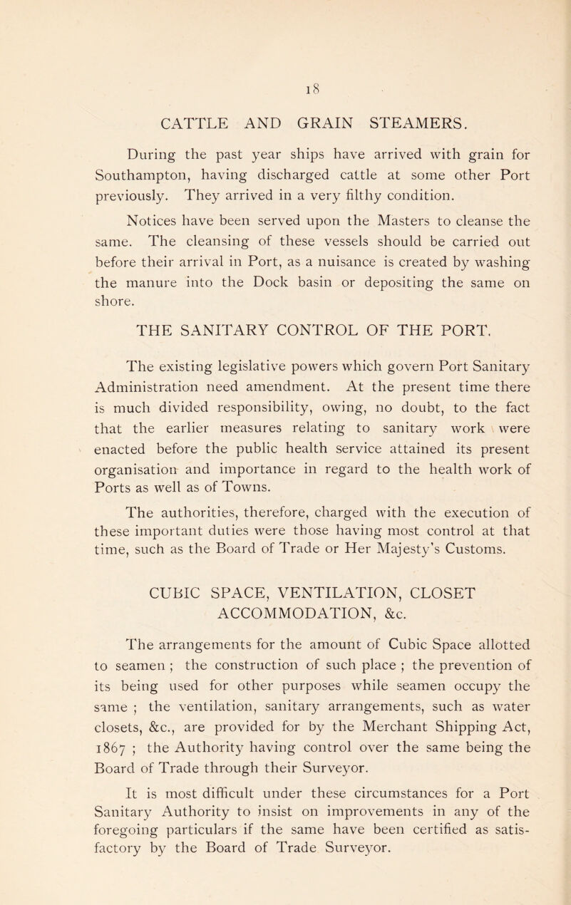 CATTLE AND GRAIN STEAMERS. During the past year ships have arrived with grain for Southampton, having discharged cattle at some other Port previously. They arrived in a very filthy condition. Notices have been served upon the Masters to cleanse the same. The cleansing of these vessels should be carried out before their arrival in Port, as a nuisance is created by washing the manure into the Dock basin or depositing the same on shore. THE SANITARY CONTROL OF THE PORT. The existing legislative powers which govern Port Sanitary Administration need amendment. At the present time there is much divided responsibility, owing, no doubt, to the fact that the earlier measures relating to sanitary work were enacted before the public health service attained its present organisation and importance in regard to the health work of Ports as well as of Towns. The authorities, therefore, charged with the execution of these important duties were those having most control at that time, such as the Board of Trade or Her Majesty’s Customs. CUBIC SPACE, VENTILATION, CLOSET ACCOMMODATION, &c. The arrangements for the amount of Cubic Space allotted to seamen ; the construction of such place ; the prevention of its being used for other purposes while seamen occupy the same ; the ventilation, sanitary arrangements, such as water closets, &c., are provided for by the Merchant Shipping Act, 1867 ; the Authority having control over the same being the Board of Trade through their Surveyor. It is most difficult under these circumstances for a Port Sanitary Authority to insist on improvements in any of the foregoing particulars if the same have been certified as satis¬ factory by the Board of Trade Surveyor.