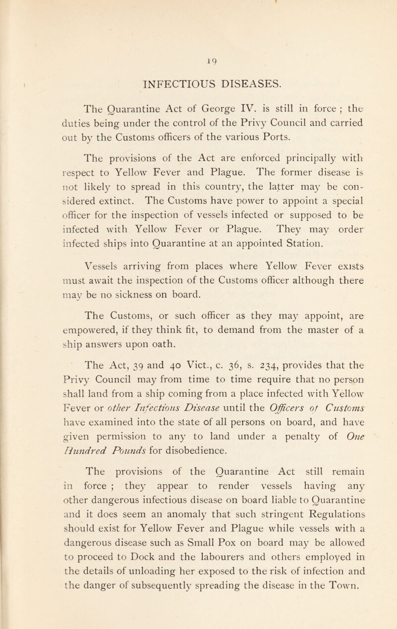 INFECTIOUS DISEASES. The Quarantine Act of George IV. is still in force ; the duties being under the control of the Privy Council and carried out by the Customs officers of the various Ports. The provisions of the Act are enforced principally with respect to Yellow Fever and Plague. The former disease is not likely to spread in this country, the latter may be con¬ sidered extinct. The Customs have power to appoint a special officer for the inspection of vessels infected or supposed to be infected with Yellow Fever or Plague. They may order infected ships into Quarantine at an appointed Station. Vessels arriving from places where Yellow Fever exists must await the inspection of the Customs officer although there may be no sickness on board. The Customs, or such officer as they may appoint, are empowered, if they think fit, to demand from the master of a ship answers upon oath. The Act, 39 and 40 Viet., c. 36, s. 234, provides that the Privy Council may from time to time require that no person shall land from a ship coming from a place infected with Yellow Fever or other Infections Disease until the Officers of CjLStoins have examined into the state of all persons on board, and have given permission to any to land under a penalty of One Hundred Ponnds for disobedience. The provisions of the Quarantine Act still remain in force ; they appear to render vessels having any other dangerous infectious disease on board liable to Quarantine and it does seem an anomaly that such stringent Regulations should exist for Yellow Fever and Plague while vessels with a dangerous disease such as Small Pox on board may be allowed to proceed to Dock and the labourers and others employed in the details of unloading her exposed to the risk of infection and the danger of subsequently spreading the disease in the Town.