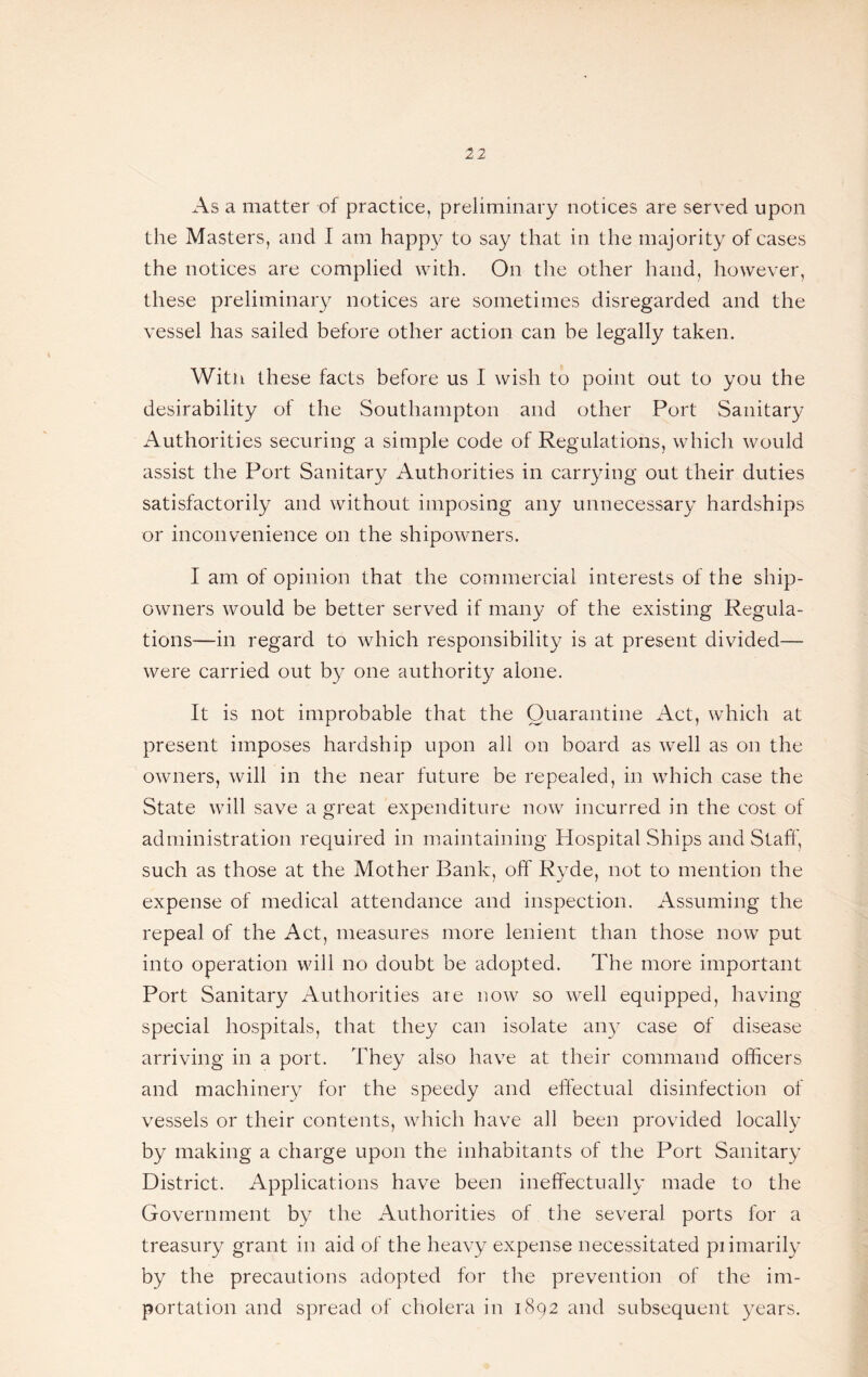 12 As a matter of practice, preliminary notices are served upon the Masters, and I am happy to say that in the majority of cases the notices are complied with. On the other hand, however, these preliminary notices are sometimes disregarded and the vessel has sailed before other action can be legally taken. With these facts before us I wish to point out to you the desirability of the Southampton and other Port Sanitary Authorities securing a simple code of Regulations, which would assist the Port Sanitary Authorities in carrying out their duties satisfactorily and without imposing any unnecessary hardships or inconvenience on the shipowners. I am of opinion that the commercial interests of the ship¬ owners would be better served if many of the existing Regula¬ tions—in regard to which responsibility is at present divided— were carried out by one authority alone. It is not improbable that the Quarantine Act, which at present imposes hardship upon all on board as well as on the owners, will in the near future be repealed, in which case the State will save a great expenditure now incurred in the cost of administration required in maintaining Hospital Ships and Stall', such as those at the Mother Bank, off Ryde, not to mention the expense of medical attendance and inspection. Assuming the repeal of the Act, measures more lenient than those now put into operation will no doubt be adopted. The more important Port Sanitary Authorities are now so well equipped, having special hospitals, that they can isolate ai^iy case of disease arriving in a port. They also have at their command officers and machinery for the speedy and effectual disinfection of vessels or their contents, which have all been provided locally by making a charge upon the inhabitants of the Port Sanitary District. Applications have been ineffectually made to the Government by the Authorities of the several ports for a treasury grairt in aid of the heavy expense necessitated primarily by the precautions adopted for the prevention of the im¬ portation and spread of cholera in 1892 and subsequent years.