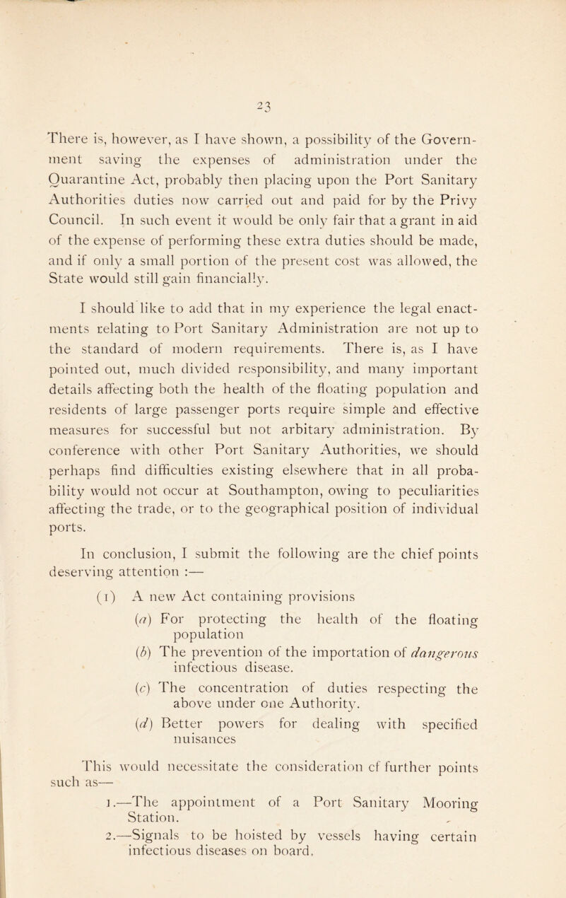 There is, however, as I have shown, a possibility of the Govern¬ ment saving the expenses of administration under the Quarantine Aet, probably then placing upon the Port Sanitary Authorities duties now carried out and paid for by the Privy Council. In such event it would be only fair that a grant in aid of the expense of performing these extra duties should be made, and if only a small portion of the present cost was allowed, the State would still gain financially. I should like to add that in my experience the legal enact¬ ments relating to Port Sanitary Administration are not up to the standard of modern requirements. There is, as I have pointed out, much divided responsibility, and many important details affecting both the health of the floating population and residents of large passenger ports require simple and effective measures for successful but not arbitary administration. By conference wfith other Port Sanitary Authorities, we should perhaps find difficulties existing elsewhere that in all proba¬ bility would not occur at Southampton, owing to peculiarities aftecting the trade, or to the geographical position of individual ports. In conclusion, I submit the following are the chief points deserving attention :— (t) a new Act containing provisions Q) For protecting the health of the floating population (d) The prevention of the importation of dangerous infectious disease. (c) The concentration of duties respecting the above under one Authority. (//) Better powers for dealing with specified nuisances This would necessitate the consideration cf further points such as— ].—The appointment of a Port Sanitary Mooring Station. 2.—Signals to be hoisted by vessels having certain infectious diseases on board.