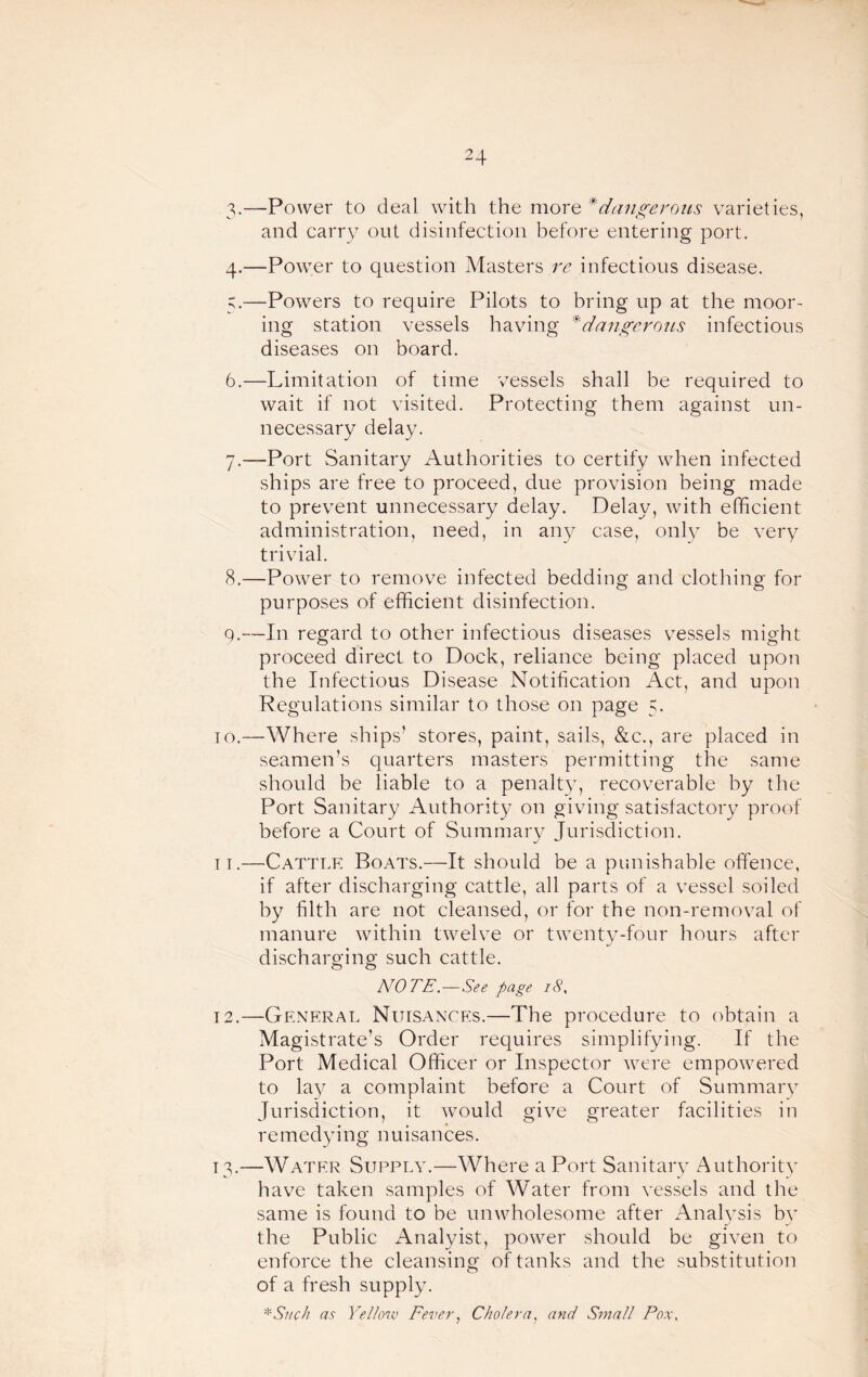 3-—Power to deal with the more * dangerous varieties, and carry out disinfection before entering port. 4. —Power to question Masters re infectious disease. 5. —Powers to require Pilots to bring up at the moor¬ ing station vessels having *dangerous infectious diseases on board. 6. —Limitation of time vessels shall be required to wait if not visited. Protecting them against un¬ necessary delay. 7. —Port Sanitary Authorities to certify when infected ships are free to proceed, due provision being made to prevent unnecessary delay. Delay, with efficient administration, need, in any case, only be very trivial. 8. —Power to remove infected bedding and clothing for o o purposes of efficient disinfection. 9. —In regard to other infectious diseases vessels might proceed direct to Dock, reliance being placed upon the Infectious Disease Notification Act, and upon Regulations similar to those on page 5. TO.—Where ships’ stores, paint, sails, &c., are placed in seamen’s quarters masters permitting the same should be liable to a penalt}^ recoverable by the Port Sanitary Authority on giving satisfactory proof before a Court of Summary Jurisdiction. IT.—Cattt.e Boats.—It should be a punishable offence, if after discharging cattle, all parts of a vessel soiled by filth are not cleansed, or for the non-removal of manure within twelve or twenty-four hours after discharging such cattle. NOTE.—See page 18. 12. —General Nuisances.—The procedure to obtain a Magistrate’s Order requires simplifying. If the Port Medical Officer or Inspector were empowered to lay a complaint before a Court of Summarv Jurisdiction, it would give greater facilities in remedying nuisances. 13. —Water Supply.—Where a Port Sanitarv Authoritv have taken samples of Water from vessels and the same is found to be unwholesome after Analvsis bv the Public Analyist, power should be given to enforce the cleansing of tanks and the substitution of a fresh supply. ■^Shc/i as Yellosv FeverCholera., and Small Pox.
