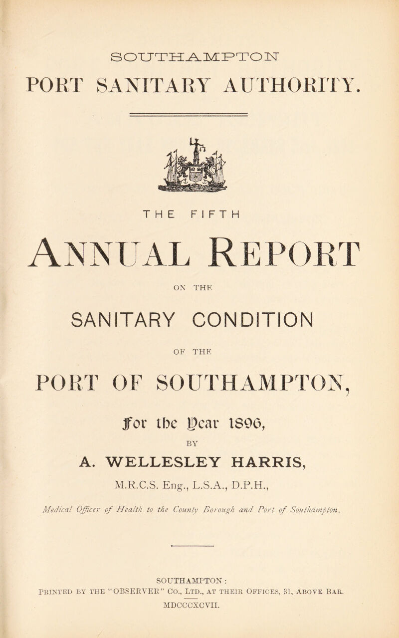 SOUTHAMPTON PORT SANITARY AUTHORITY. THE FIFTH Annual Report ON THE SANITARY CONDITION OF THE PORT OF SOUTHAMPTON, jfor ibe U>ear 1896, A. WELLESLEY HARRIS, M.R.C.S. Eng., L.S.A., D.P.H., Medical Officer of Health to the County Borough and Port of Southampton. SOUTHAMPTON: PRINTED BY THE “OBSERVER” CO., LTD., AT THEIR OFFICES, 31, ABOVE BAR.