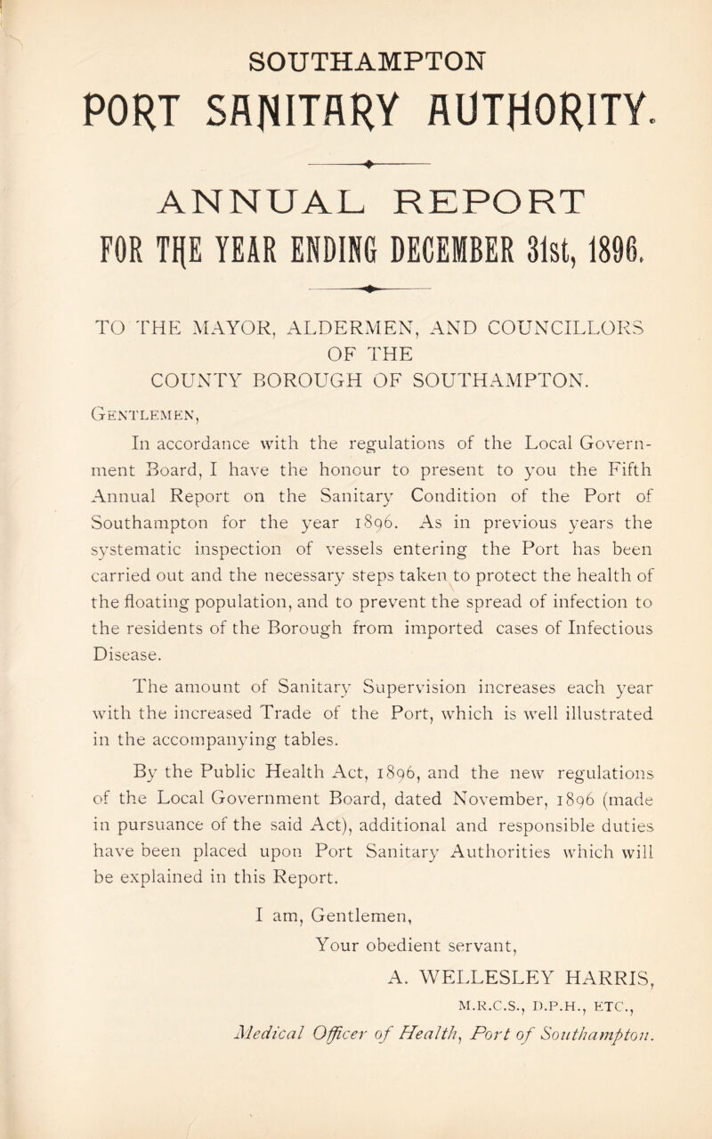PORT SANITARY AUTHORITY. -+... ANNUAL REPORT FOR TP YEAR ENDING DECEMBER 31st, 1896. TO THE MAYOR, ALDERMEN, AND COUNCILLORS OF THE COUNTY BOROUGH OF SOUTHAMPTON. Gentlemen, In accordance with the regulations of the Local Govern¬ ment Board, I have the honour to present to you the Fifth Annual Report on the Sanitary Condition of the Port of Southampton for the year 1896. As in previous years the systematic inspection of vessels entering the Port has been carried out and the necessary steps taken to protect the health of the floating population, and to prevent the spread of infection to the residents of the Borough from imported cases of Infectious Disease. The amount of Sanitary Supervision increases each year with the increased Trade of the Port, which is well illustrated in the accompanying tables. By the Public Health Act, 1896, and the new regulations of the Local Government Board, dated November, 1896 (made in pursuance of the said Act), additional and responsible duties have been placed upon Port Sanitary Authorities which will be explained in this Report. I am, Gentlemen, Your obedient servant, A. WELLESLEY HARRIS, M.R.C.S., D.P.H., ETC., Medical Officer of Health, Port of Southampton.