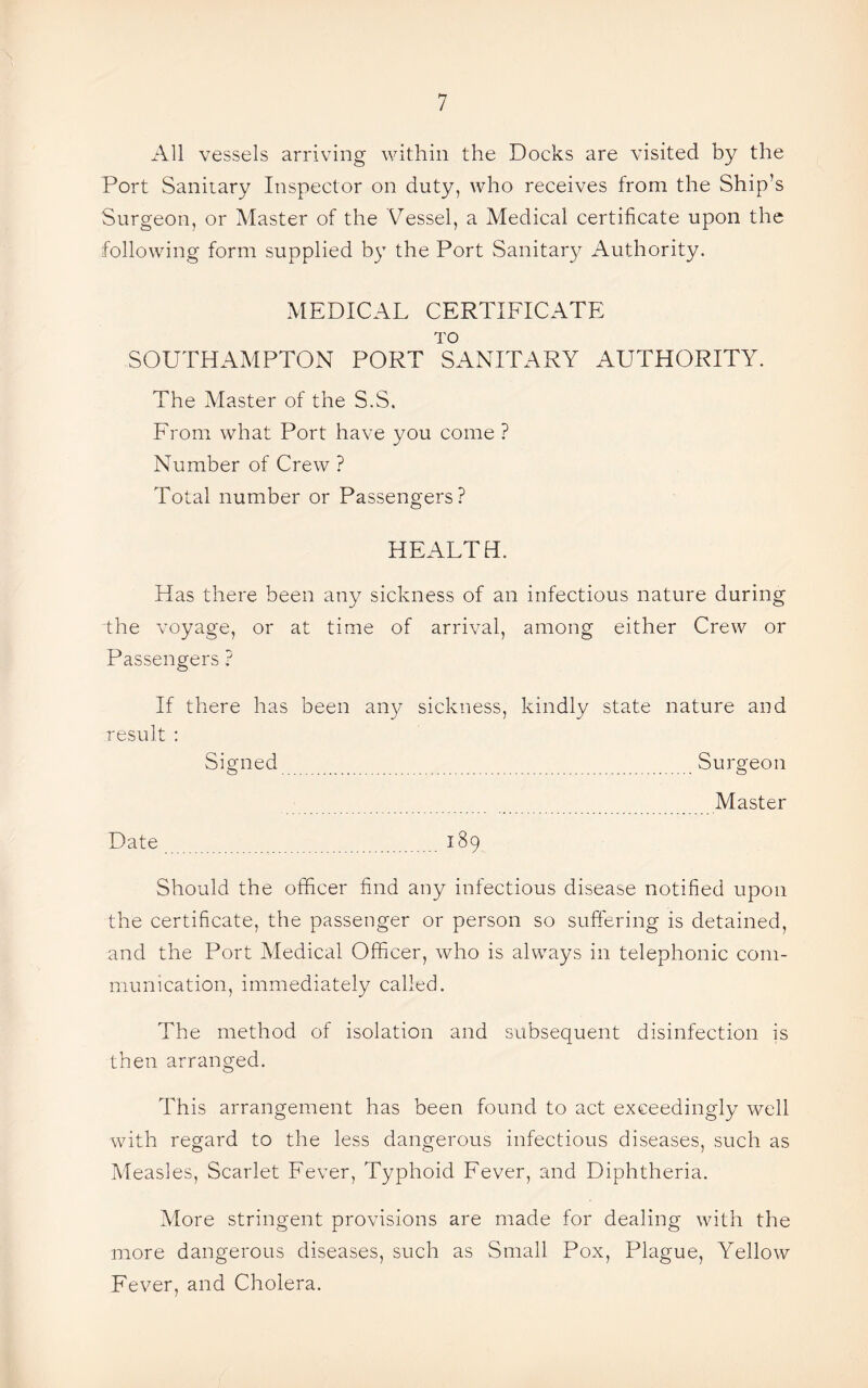 All vessels arriving within the Docks are visited by the Port Sanitary Inspector on duty, who receives from the Ship’s Surgeon, or Master of the Vessel, a Medical certificate upon the following form supplied by the Port Sanitary Authority. MEDICAL CERTIFICATE TO SOUTHAMPTON PORT SANITARY AUTHORITY. The Master of the S.S. From what Port have you come ? Number of Crew ? Total number or Passengers? HEALTH. Has there been any sickness of an infectious nature during the voyage, or at time of arrival, among either Crew or Passengers ? If there has been any sickness, kindly state nature and result : Signed Surgeon _ Master Date .189 Should the officer find any infectious disease notified upon the certificate, the passenger or person so suffering is detained, and the Port Medical Officer, who is always in telephonic com¬ munication, immediately called. The method of isolation and subsequent disinfection is then arranged. This arrangement has been found to act exceedingly well with regard to the less dangerous infectious diseases, such as Measles, Scarlet Fever, Typhoid Fever, and Diphtheria. More stringent provisions are made for dealing with the more dangerous diseases, such as Small Pox, Plague, Yellow Fever, and Cholera.