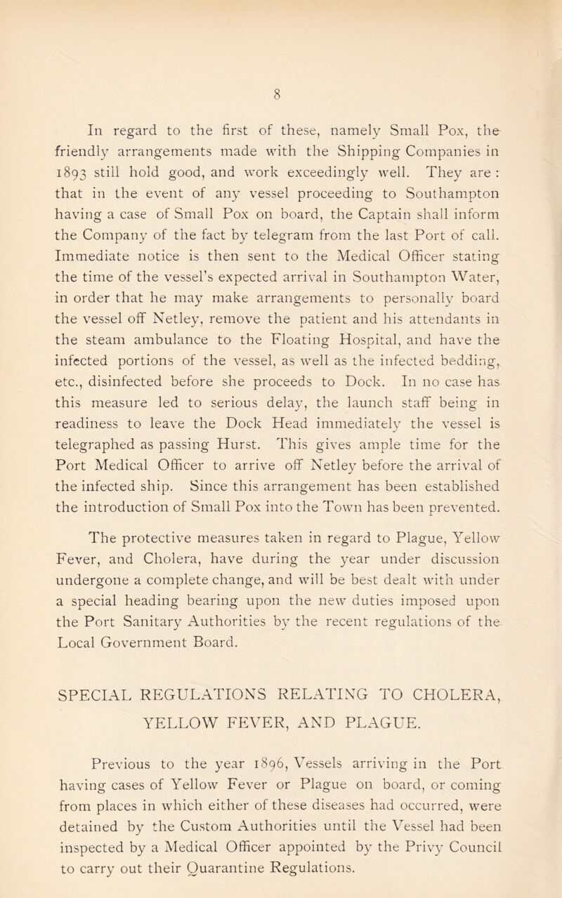 In regard to the first of these, namely Small Pox, the friendly arrangements made with the Shipping Companies in 1893 still hold good, and work exceedingly well. They are: that in the event of any vessel proceeding to Southampton having a case of Small Pox on board, the Captain shall inform the Company of the fact by telegram from the last Port of call. Immediate notice is then sent to the Medical Officer stating the time of the vessel’s expected arrival in Southampton Water, in order that he may make arrangements to personally board the vessel off Netley, remove the patient and his attendants in the steam ambulance to the Floating Hospital, and have the infected portions of the vessel, as well as the infected bedding, etc., disinfected before she proceeds to Dock. In no case has this measure led to serious delay, the launch staff being in readiness to leave the Dock Head immediately the vessel is telegraphed as passing Hurst. This gives ample time for the Port Medical Officer to arrive off Netley before the arrival of the infected ship. Since this arrangement has been established the introduction of Small Pox into the Town has been prevented. The protective measures taken in regard to Plague, Yellow Fever, and Cholera, have during the year under discussion undergone a complete change, and will be best dealt with under a special heading bearing upon the new duties imposed upon the Port Sanitary Authorities by the recent regulations of the Local Government Board. SPECIAL REGULATIONS RELATING TO CHOLERA, YELLOW FEVER, AND PLAGUE. Previous to the year 1896, Vessels arriving in the Port having cases of Yellow Fever or Plague on board, or coming from places in which either of these diseases had occurred, were detained by the Custom Authorities until the Vessel had been inspected by a Medical Officer appointed by the Privy Council to carry out their Quarantine Regulations.