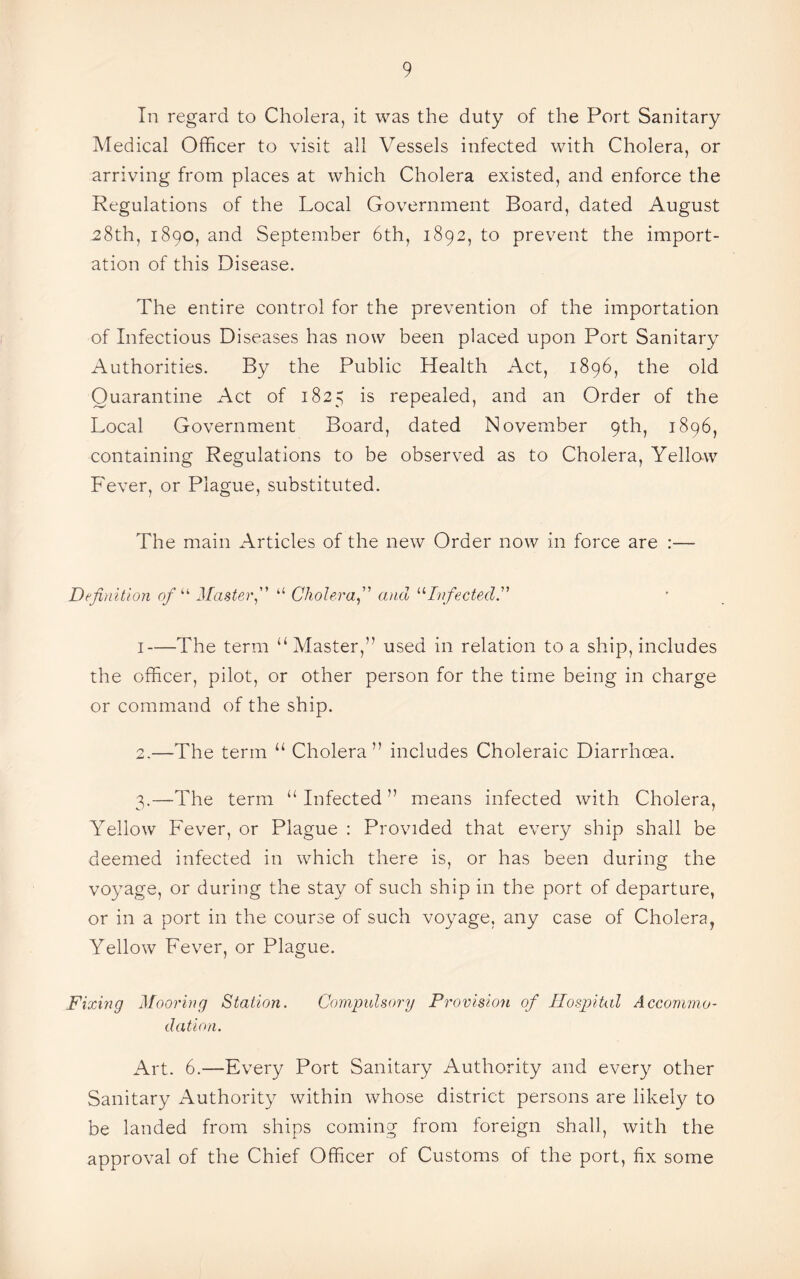 In regard to Cholera, it was the duty of the Port Sanitary Medical Officer to visit all Vessels infected with Cholera, or arriving from places at which Cholera existed, and enforce the Regulations of the Local Government Board, dated August -28th, 1890, and September 6th, 1892, to prevent the import¬ ation of this Disease. The entire control for the prevention of the importation of Infectious Diseases has now been placed upon Port Sanitary Authorities. By the Public Health Act, 1896, the old Quarantine Act of 1825 is repealed, and an Order of the Local Government Board, dated November 9th, 1896, containing Regulations to be observed as to Cholera, Yellow Fever, or Plague, substituted. The main Articles of the new Order now in force are :— Definition of “ Master“ Choleraand “Infected.” 1—The term “ Master,” used in relation to a ship, includes the officer, pilot, or other person for the time being in charge or command of the ship. 2. —The term u Cholera” includes Choleraic Diarrhoea. 3. —The term “ Infected ” means infected with Cholera, Yellow Fever, or Plague : Provided that every ship shall be deemed infected in which there is, or has been during the voyage, or during the stay of such ship in the port of departure, or in a port in the course of such voyage, any case of Cholera, Yellow Fever, or Plague. Fixing Mooring Station. Compulsory Provision of Hospital Accommo¬ dation. Art. 6.—Every Port Sanitary Authority and every other Sanitary Authority within whose district persons are likely to be landed from ships coming from foreign shall, with the approval of the Chief Officer of Customs of the port, fix some