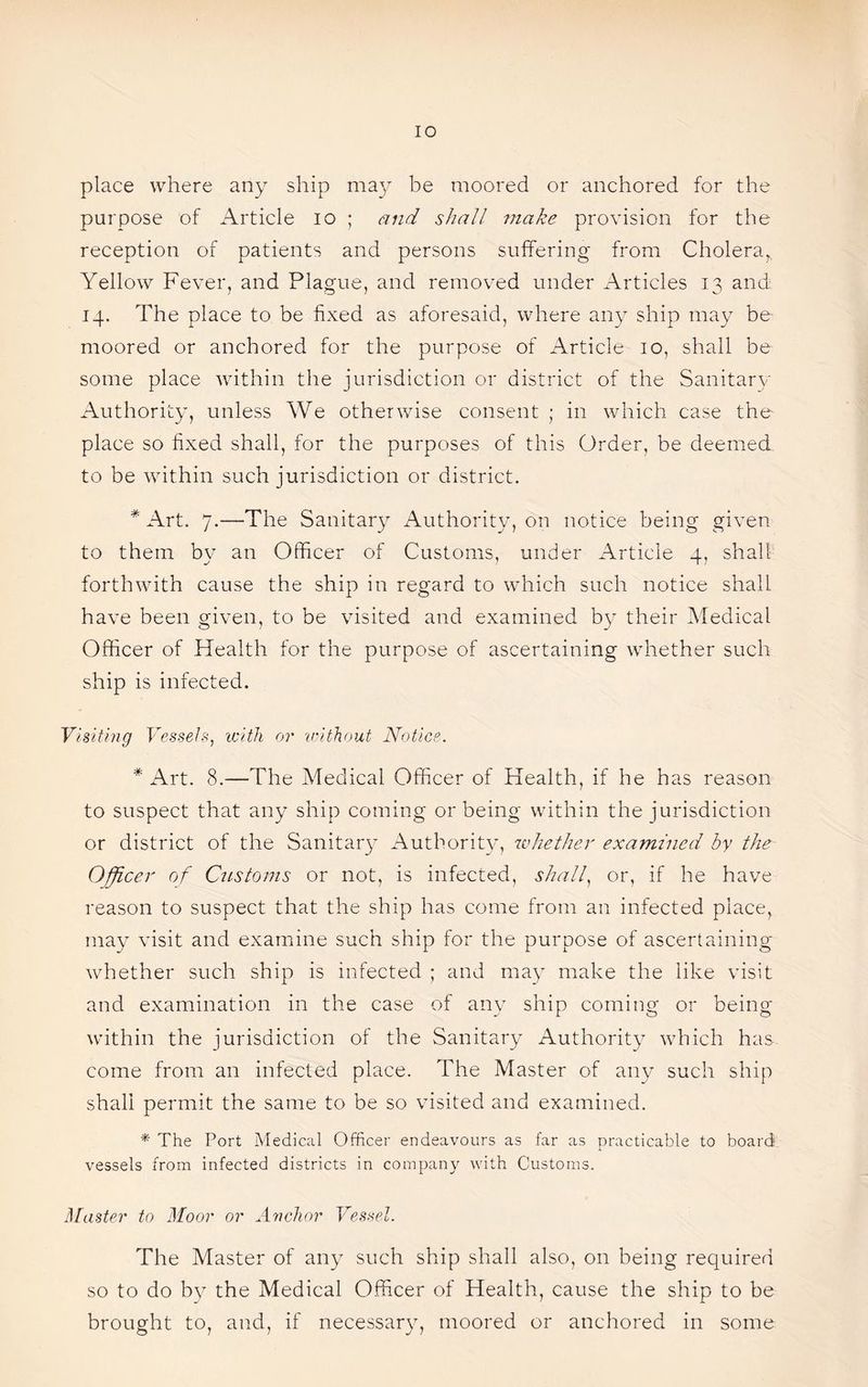 IO place where any ship may be moored or anchored for the purpose of Article io ; and shall make provision for the reception of patients and persons suffering from Cholera,, Yellow Fever, and Plague, and removed under Articles 13 and 14. The place to be fixed as aforesaid, where any ship may be moored or anchored for the purpose of Article 10, shall be some place within the jurisdiction or district of the Sanitary Authority, unless We otherwise consent ; in which case the place so fixed shall, for the purposes of this Order, be deemed to be within such jurisdiction or district. * Art. 7.—The Sanitary Authority, on notice being given to them by an Officer of Customs, under Article 4, shall forthwith cause the ship in regard to which such notice shall have been given, to be visited and examined by their Medical Officer of Health for the purpose of ascertaining whether such ship is infected. Visiting Vessels, with or 'without Notice. * Art. 8.—-The Medical Officer of Health, if he has reason to suspect that any ship coming or being within the jurisdiction or district of the Sanitary Authority, whether examined by the Officer of Customs or not, is infected, shall, or, if he have reason to suspect that the ship has come from an infected place, may visit and examine such ship for the purpose of ascertaining whether such ship is infected ; and may make the like visit and examination in the case of any ship coming or being within the jurisdiction of the Sanitary Authority which has come from an infected place. The Master of any such ship shall permit the same to be so visited and examined. * The Port Medical Officer endeavours as far as practicable to board vessels from infected districts in company with Customs. Master to Moor or Anchor Vessel. The Master of any such ship shall also, on being required so to do by the Medical Officer of Health, cause the ship to be brought to, and, if necessary, moored or anchored in some