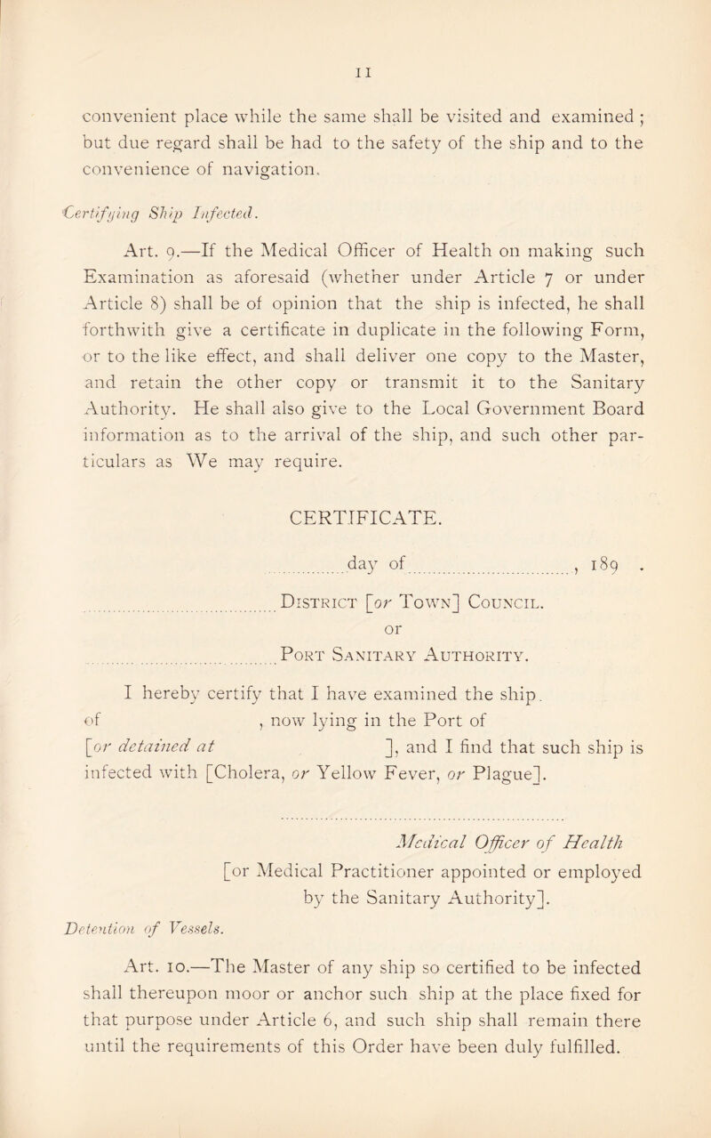 convenient place while the same shall be visited and examined ; but due regard shall be had to the safety of the ship and to the convenience of navigation.. 1Certifying Ship Infected. Art. 9.—If the Medical Officer of Health on making such Examination as aforesaid (whether under Article 7 or under Article 8) shall be of opinion that the ship is infected, he shall forthwith give a certificate in duplicate in the following Form, or to the like effect, and shall deliver one copy to the Master, and retain the other copy or transmit it to the Sanitary Authority. He shall also give to the Local Government Board information as to the arrival of the ship, and such other par¬ ticulars as We may require. CERTIFICATE. day of, 189 . District [or Town] Council. or Port Sanitary Authority. I hereby certify that I have examined the ship, of , now lying in the Port of [or detained at ], and I find that such ship is infected with [Cholera, or Yellow Fever, or Plague]. Medical Officer of Health [or Medical Practitioner appointed or employed by the Sanitary Authority]. Detention of Vessels. Art. 10.—The Master of any ship so certified to be infected shall thereupon moor or anchor such ship at the place fixed for that purpose under Article 6, and such ship shall remain there until the requirements of this Order have been duly fulfilled.