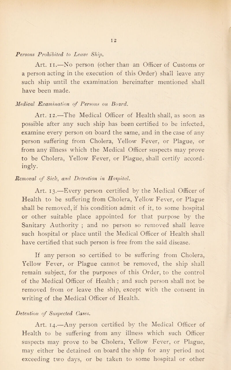 Pei 'sons Prohibited to Leave Ship. Art. ii.—No person (other than an Officer of Customs or a person acting in the execution of this Order) shall leave any such ship until the examination hereinafter mentioned shall have been made. Medical Examination of Persons on Board. Art. 12.—The Medical Officer of Health shall, as soon as possible after any such ship has been certified to be infected, examine every person on board the same, and in the case of any person suffering from Cholera, Yellow Fever, or Plague, or from any illness which the Medical Officer suspects may prove to be Cholera, Yellow Fever, or Plague, shall certify accord¬ ingly. Removal of Sick, and Detention in Hospital. Art. 13.—Every person certified by the Medical Officer of Health to be suffering from Cholera, Yellow Fever, or Plague shall be removed, if his condition admit of it, to some hospital or other suitable place appointed for that purpose by the Sanitary Authority ; and no person so removed shall leave such hospital or place until the Medical Officer of Health shall have certified that such person is free from the said disease. If any person so certified to be suffering from Cholera, Yellow Fever, or Plague cannot be removed, the ship shall remain subject, for the purposes of this Order, to the control of the Medical Officer of Health ; and such person shall not be removed from or leave the ship, except with the consent in writing of the Medical Officer of Health. Detention of Suspected Cases. Art. 14.—Any person certified by the Medical Officer of Health to be suffering from any illness which such Officer suspects may prove to be Cholera, Yellow Fever, or Plague, may either be detained on board the ship for any period not exceeding two days, or be taken to some hospital or other