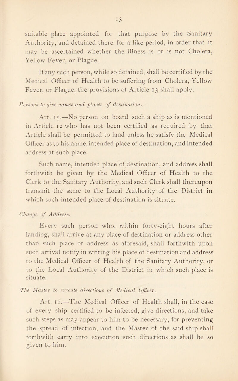 suitable place appointed for that purpose by the Sanitary Authority, and detained there for a like period, in order that it may be ascertained whether the illness is or is not Cholera, Yellow Fever, or Plague. If any such person, while so detained, shall be certified by the Medical Officer of Health to be suffering from Cholera, Yellow Fever, or Plague, the provisions ot Article 13 shall apply. Persons to give names and places of destination. Art. 15.—No person on board such a ship as is mentioned in Article 12 who has not been certified as required by that Article shall be permitted to land unless he satisfy the Medical Officer as to his name, intended place of destination, and intended address at such place. Such name, intended place of destination, and address shall forthwith be given by the Medical Officer of Health to the Clerk to the Sanitary Authority, and such Clerk shall thereupon transmit the same to the Local Authority of the District in which such intended place of destination is situate. Change of Address. Every such person who, within forty-eight hours after landing, shall arrive at any place of destination or address other than such place or address as aforesaid, shall forthwith upon such arrival notify in writing his place of destination and address to the Medical Officer of Health of the Sanitary Authority, or to the Local Authority of the District in which such place is situate. The Master to execute directions of Medical Officer. Art. 16.—The Medical Officer of Health shall, in the case of every ship certified to be infected, give directions, and take such steps as may appear to him to be necessary, for preventing the spread of infection, and the Master of the said ship shall forthwith carry into execution such directions as shall be so given to him.