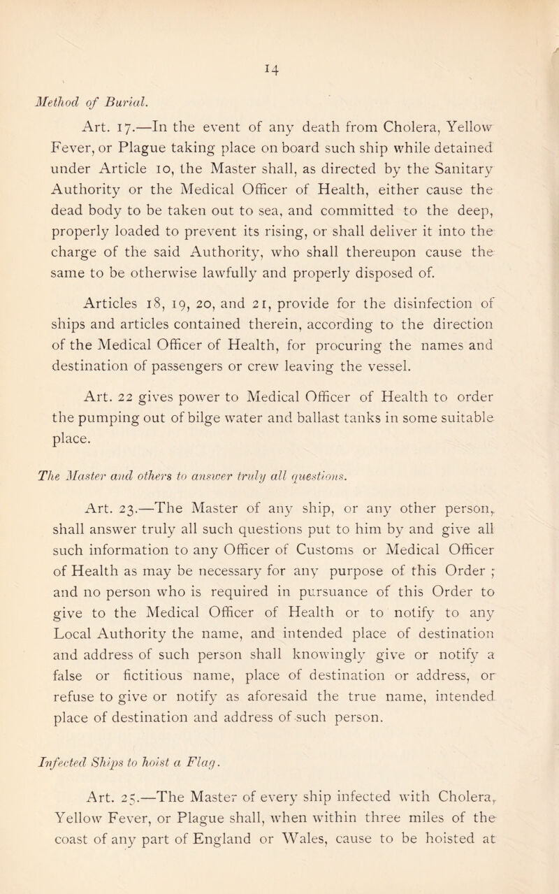 Method of Burial. Art. 17.-—In the event of any death from Cholera, Yellow Fever, or Plague taking place on board such ship while detained under Article 10, the Master shall, as directed by the Sanitary Authority or the Medical Officer of Health, either cause the dead body to be taken out to sea, and committed to the deep, properly loaded to prevent its rising, or shall deliver it into the charge of the said Authority, who shall thereupon cause the same to be otherwise lawfully and properly disposed of. Articles 18, 19, 20, and 21, provide for the disinfection of ships and articles contained therein, according to the direction of the Medical Officer of Health, for procuring the names and destination of passengers or crew leaving the vessel. Art. 22 gives power to Medical Officer of Health to order the pumping out of bilge water and ballast tanks in some suitable place. The Master and others to answer truly all questions. Art. 23.—The Master of any ship, or any other person, shall answer truly all such questions put to him by and give all such information to any Officer of Customs or Medical Officer of Health as may be necessary for any purpose of this Order ; and no person who is required in pursuance of this Order to give to the Medical Officer of Health or to notify to any Local Authority the name, and intended place of destination and address of such person shall knowingly give or notify a false or fictitious name, place of destination or address, or refuse to give or notify as aforesaid the true name, intended place of destination and address of such person. Infected Ships to hoist a Flay. Art. 25.—The Master of every ship infected with Cholera,. Yellow Fever, or Plague shall, when within three miles of the coast of any part of England or Wales, cause to be hoisted at
