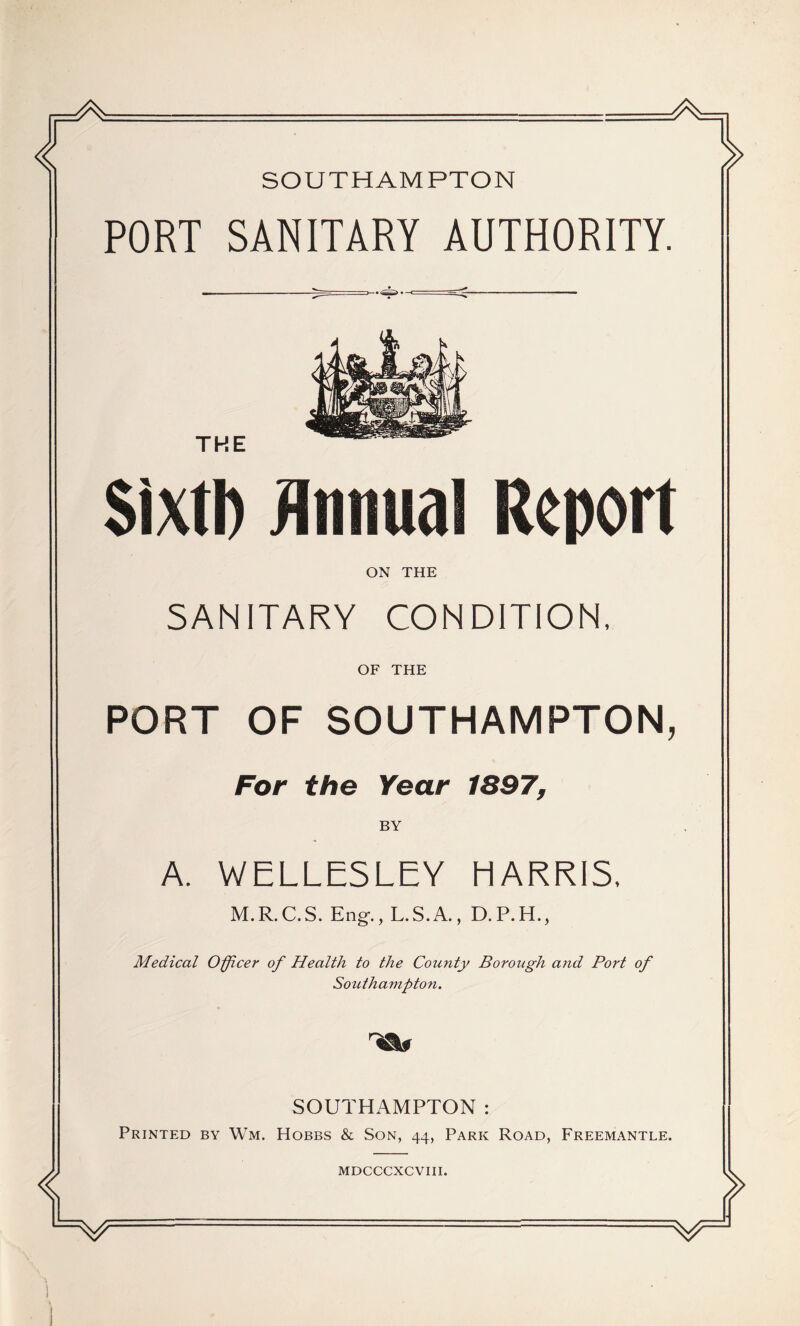 SOUTHAMPTON PORT SANITARY AUTHORITY. THE SixtD JInnual Report ON THE SANITARY CONDITION, OF THE PORT OF SOUTHAMPTON, For the Year 1897, BY A. WELLESLEY HARRIS. M.R.C.S. Eng., L.S.A., D.P.H., Medical Officer of Health to the County Borough and Port of Southampton. SOUTHAMPTON: Printed by Wm. Hobbs & Son, 44, Park Road, Freemantle. MDCCCXCVIII.