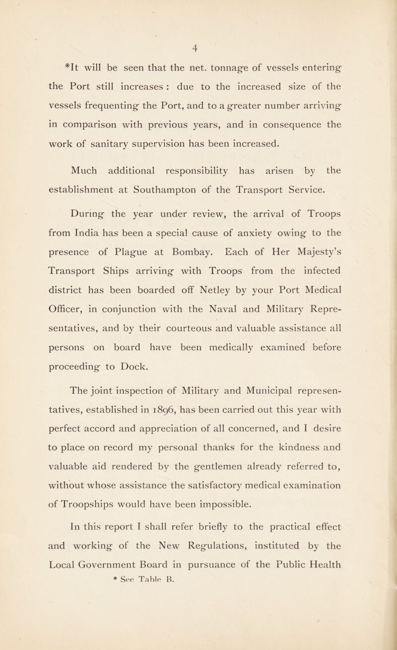 *It will be seen that the net. tonnage of vessels entering the Port still increases : due to the increased size of the vessels frequenting the Port, and to a greater number arriving in comparison with previous years, and in consequence the work of sanitary supervision has been increased. Much additional responsibility has arisen by the establishment at Southampton of the Transport Service. During the year under review, the arrival of Troops from India has been a special cause of anxiety owing to the presence of Plague at Bombay. Each of Her Majesty’s Transport Ships arriving with Troops from the infected district has been boarded off Netley by your Port Medical Officer, in conjunction with the Naval and Military Repre¬ sentatives, and by their courteous and valuable assistance all persons on board have been medically examined before proceeding to Dock. The joint inspection of Military and Municipal represen¬ tatives, established in 1896, has been carried out this year with perfect accord and appreciation of all concerned, and I desire to place on record my personal thanks for the kindness and valuable aid rendered by the gentlemen already referred to, without whose assistance the satisfactory medical examination of Troopships would have been impossible. In this report I shall refer briefly to the practical effect and working of the New Regulations, instituted by the Local Government Board in pursuance of the Public Health * Sep Table B.