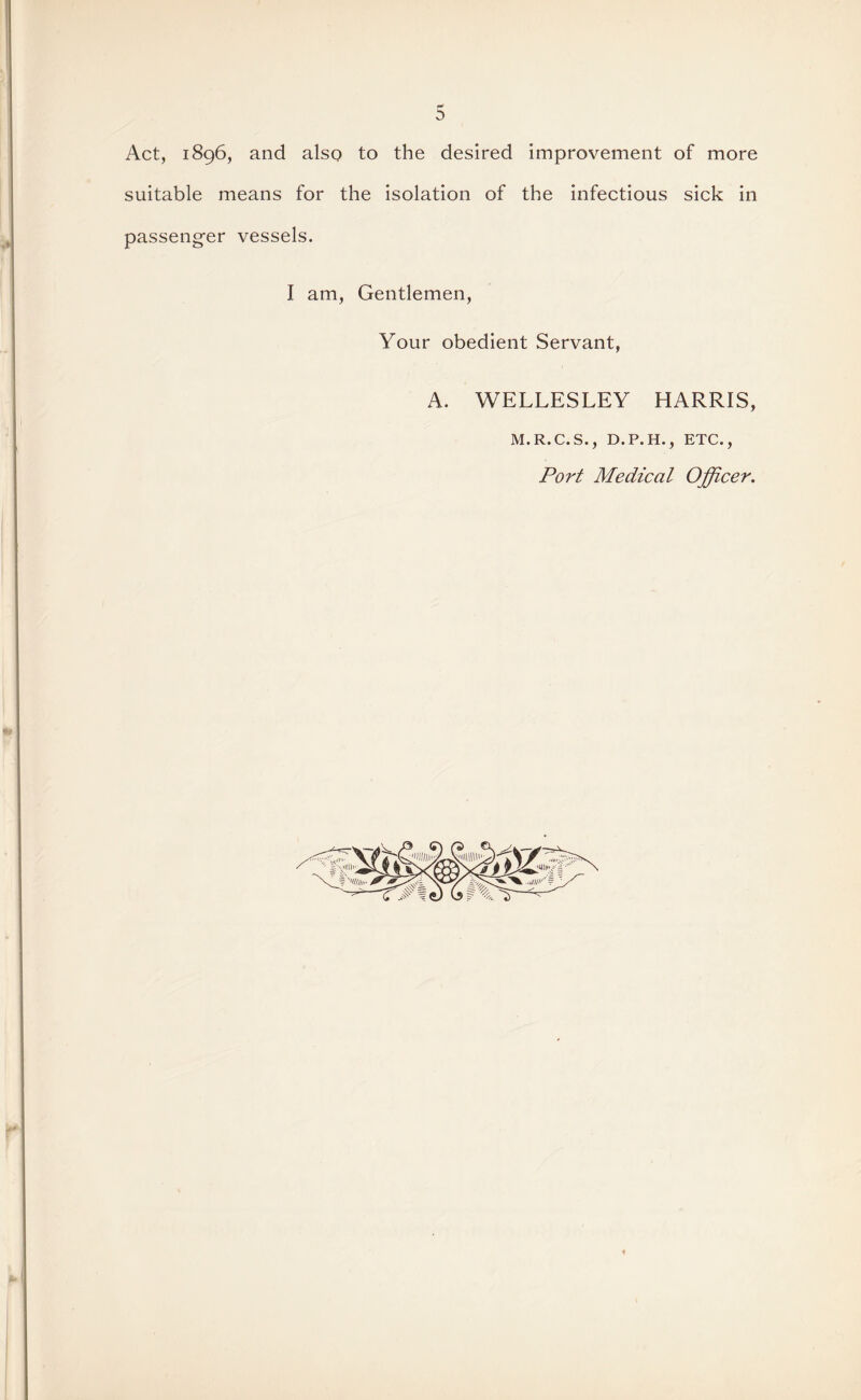 Act, 1896, and alsQ to the desired improvement of more suitable means for the isolation of the infectious sick in passeng’er vessels. I am, Gentlemen, Your obedient Servant, A. WELLESLEY HARRIS, M.R.C.S., D.P.H., ETC Port Medical Officer,