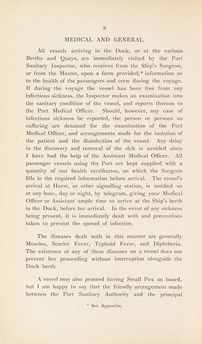 MEDICAL AND GENERAL. All vessels arriving in the Dock, or at the various Berths and Quays, are immediately visited by the Port Sanitary Inspector, who receives from the Ship’s Surgeon, or from the Master, upon a form provided,* information as to the health of the passengers and crew during the voyage. If during the voyage the vessel has been free from any infectious sickness, the Inspector makes an examination into the sanitary condition of the vessel, and reports thereon to the Port Medical Officer. Should, however, any case of infectious sickness be reported, the person or persons so suffering are detained for the examination of the Port Medical Officer, and arrangements made for the isolation of the patient and the disinfection of the vessel. Any delay in the discovery and removal of the sick is avoided since I have had the help of the Assistant Medical Officer. All passenger vessels using the Port are kept supplied with a quantity of our health certificates, on which the Surgeon fills in the required information before arrival. The vessel’s arrival at Hurst, or other signalling station, is notified us at any hour, day or night, by telegram, giving your Medical Officer or Assistant ample time to arrive at the Ship’s berth in the Dock, before her arrival. In the event of any sickness being present, it is immediately dealt with and precautions taken to prevent the spread of infection. The diseases dealt with in this manner are generally Measles, Scarlet Fever, Typhoid Fever, and Diphtheria. The existence of any of these diseases on a vessel does not prevent her proceeding without interruption alongside the Dock berth. A vessel may also proceed having Small Pox on board, but I am happy to say that the friendly arrangement made between the Port Sanitary Authority and the principal * See Appendix.