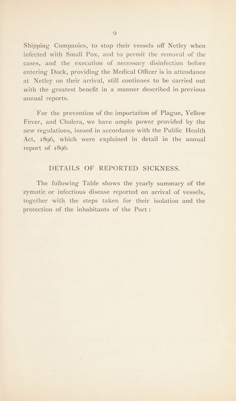 Shipping- Companies, to stop their vessels off Netley when infected with Small Pox, and to permit the removal of the cases, and the execution of necessary disinfection before entering- Dock, providing the Medical Officer is in attendance at Netley on their arrival, still continues to be carried out with the greatest benefit in a manner described in previous annual reports. For the prevention of the importation of Plague, Yellow Fever, and Cholera, we have ample power provided by the new regulations, issued in accordance with the Public Health Act, 1896, which were explained in detail in the annual report of 1896. DETAILS OF REPORTED SICKNESS. The following Table shows the yearly summary of the zymotic or infectious disease reported on arrival of vessels, together with the steps taken for their isolation and the protection of the inhabitants of the Port :