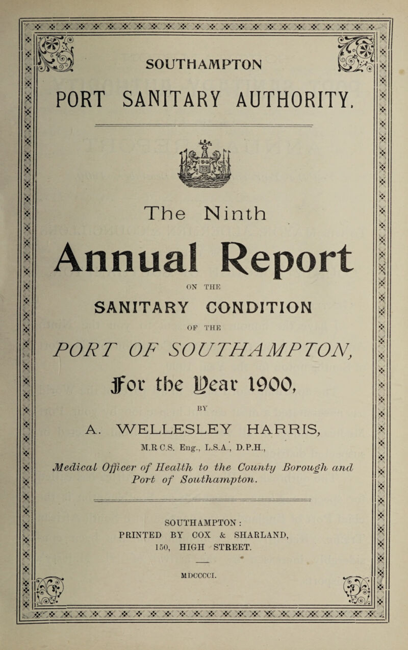 .-V, ,^V- .cV, ❖ .❖ A*, ..❖ >? Jif % 0 X ❖ u ■* ■* V ❖ ?■' « ❖ ' i s 5* ♦I*. '♦> 1^ u SOUTHAMPTON PORT SANITARY AUTHORITY. The Ninth Annual Report ON THE SANITARY CONDITION OP THE POJ^T OF SOUTHAMPTON, jfor the l^ear 1900, BY' A. WELLESLEY HARRIS, M.RC.S. Eiig-., L.S.A.', D.P.H., Medical Officer of Health to the County Borough and Port of Southampton. SOUTHAMPTON : PRINTED BY COX & SHARLAND, 150, HIGH STREET. MDCCCCT. V'\ W t '■<. ^ %14. j> *>, 'f ii B n H 0, B M m 01 m - W W. W W 'M AT W W 'AT: W- W'W W W AT 'AT- AT^W AT W? W