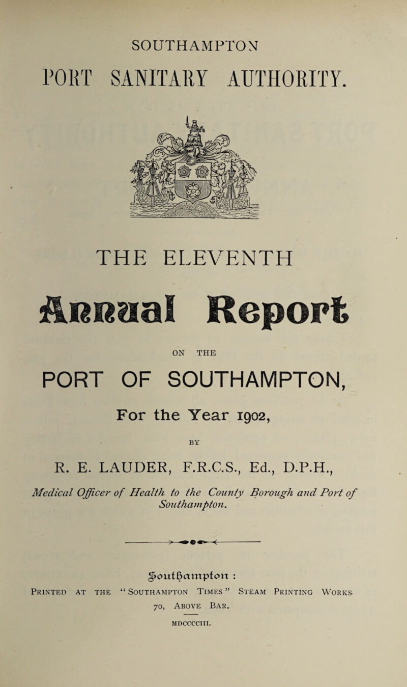 SOUTHAMPTON PORT SANITARY AUTHORITY. THE ELEVENTH ilRRaa! Report ON THE PORT OF SOUTHAMPTON, For the Year 1902, R. E. LAUDER, F.R.C.S., Ed., D.P.H., Medical Officer of Health to the Coimty Borotigh and Port of Southampton. Southampton : Printed at the “ Southampton Times ” Steam Printing Works 70, Above Bar. MDCCCCIII.