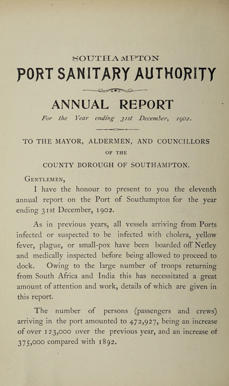 SOUTH A MUTOH PORT SANITARY AUTHORITY ANNUAL REPORT For the Year endirg jist December^ igo2. TO THE MAYOR, ALDERMEN, AND COUNCILLORS OF THE COUNTY BOROUGH OF SOUTHAMPTON. Gentlemen, I have the honour to present to you the eleventh annual report on the Port of Southampton for the year ending 31st December, 1902. As in previous years, all vessels arriving from Ports infected or suspected to be infected with cholera, yellow fever, plague, or small-pox have been boarded olTNetley and medically inspected before being allowed to proceed to dock. Owing to the large number of troops returning from South Africa and India this has necessitated a great amount of attention and work, details of which are given in this report. The number of persons (passengers and crews) arriving in the port amounted to 472,927, being an increase of over 123,000 over the previous year, and an increase of 375,000 compared with 1892.