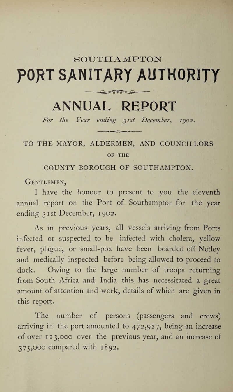 SOUTH A MUTOH PORT SANITARY AUTHORITY ANNUAL REPORT For the Year endirg jist December^ igo2. TO THE MAYOR, ALDERMEN, AND COUNCILLORS OF THE COUNTY BOROUGH OF SOUTHAMPTON. Gentlemen, I have the honour to present to you the eleventh annual report on the Port of Southampton for the year ending 31st December, 1902. As in previous years, all vessels arriving from Ports infected or suspected to be infected with cholera, yellow fever, plague, or small-pox have been boarded olTNetley and medically inspected before being allowed to proceed to dock. Owing to the large number of troops returning from South Africa and India this has necessitated a great amount of attention and work, details of which are given in this report. The number of persons (passengers and crews) arriving in the port amounted to 472,927, being an increase of over 123,000 over the previous year, and an increase of 375,000 compared with 1892.